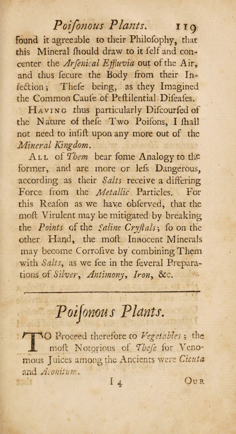 Poifonous Plants. i t a, found it agree able to their Philofophy, that this Mineral fhould draw to it felf and con¬ center the Arfenical Effluvia out of the Air, and thus fecure the Body from their In¬ fection; Thefe being, as they Imagined the Common Caufe of Peftilential Difeafes. Having thus particularly Difcourfed of the Nature of thefe Two Poifons, I fhall not need to inhft upon any more out of the Mineral Kingdom. All of Them bear fome Analogy to the former, and are more or lefs Dangerous, according as their Salts receive a differing Force from the Metallic Particles. For this Reafon as we ha we obferved, that the mofl Virulent may be mitigated by breaking the Points of the Saline Cryftals; fo on the other Hand, the moft Innocent Minerals may become Corrofive by combining Them with Salts, as we fee in the feveral Prepara¬ tions of Silver, Antimony, Iron, &c. Poifonous Plants. TO Proceed therefore to Vegetables; the molt Notorious of Thefe lor Veno¬ mous Juices among the Ancients were Cicuta and Aconiln?n, I 4 Ou R