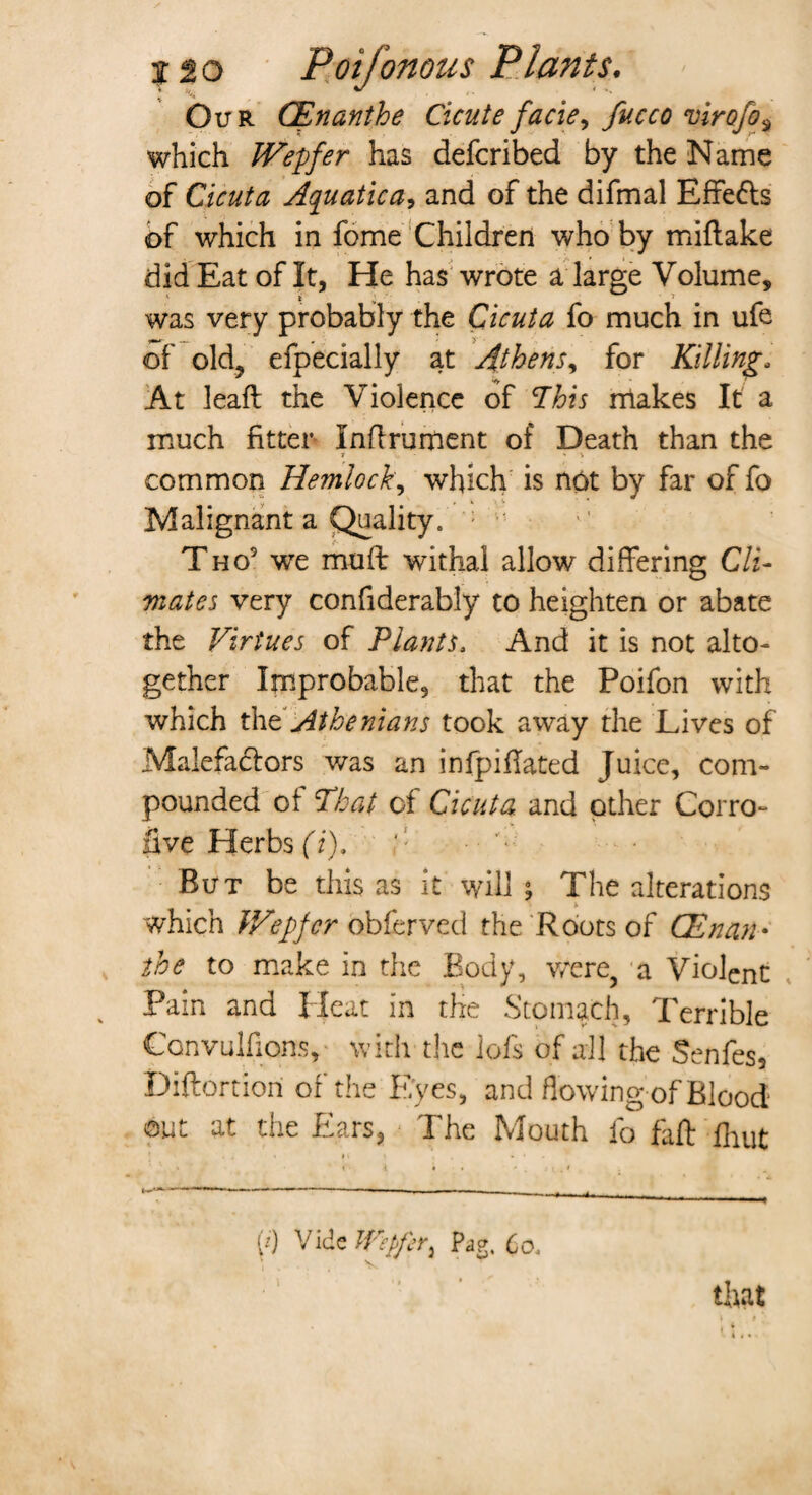 Our CEnanthe Cicute facie, viro/o, which IVepfer has defcribed by the Name of Cicuta Aquatica, and of the difmal Effefls of which in fome Children who by miftake did Eat of It, He has wrote a large Volume, was very probably the Cicuta fo much in ufe of old, efpecially at Athens, for Killing- At leafl the Violence of This makes It a much fitter Inflrument of Death than the r » v common Hemlock, which is not by far of fo Malignant a Quality. ; Tho5 we mull withal allow differing Cli¬ mates very confiderably to heighten or abate the Virtues of Plants. And it is not alto¬ gether Improbable, that the Poifon with which the Athenians took away the Lives of Malefa&ors was an infpiflated Juice, com¬ pounded of That of Cicuta and other Corro- five Herbs (i). ' ■ ■ '* But be this as it will; The alterations * which V/epfcr obfcrved the Roots of CEnan¬ the to make in the Body, were, a Violent Pain and Heat in the Stomach, Terrible Convulsions, with the iofs of all the Senfes, Diftortiori of the E;yes, and flowing of Blood1 out at the Ears, The Mouth fo faff fhut (0 Vide Wpfcr^ Pag. Co, that