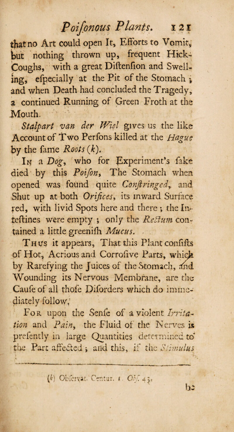 that no Art could open It, Efforts to Vomit, but nothing thrown up, frequent Hick- Coughs, with a great Diftenfion and Swell¬ ing, efpecially at the Pit of the Stomach % and when Death had concluded the Tragedy, a continued Running of Green Froth at the Mouth. • ' ? Stalpart van der Wiel gives us the like Account of Two Perfons killed at the Hague by the fame Roots (k). In a Bog, who for Experiment’s fake died by this Poifon, The Stomach when opened was found quite Conftringed, and Shut up at both Orifices, its inward Surface red, with livid Spots here and there ; the in- tcffines were empty ; only the Return con¬ tained a little greenifh Mucus. . . Thus it appears, That this Plant confiffs of Hot, Acrious and Corrofive Parts, which by Rarefying the Juices of the Stomach, rfnd Wounding its Nervous Membrane, are the Caufeof all thofe Diforders which do imme¬ diately follow; For upon the Senfe of a violent Irrita¬ tion and Pain, the Fluid of the Nerves is prefently in large Quantities determined to* the Part affefted ; and this, if the Stimulus