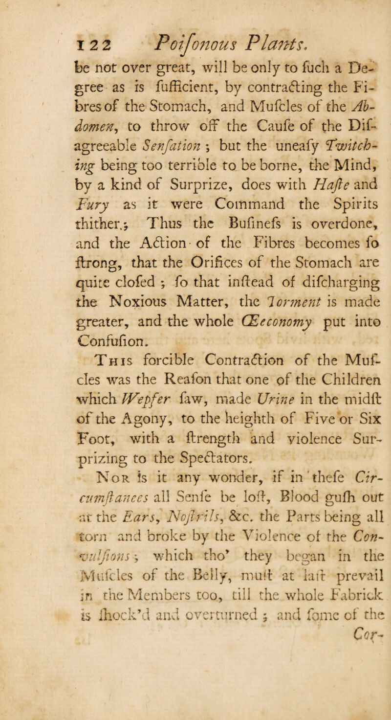 be not over great, will be only to fuch a De¬ gree as is Sufficient, by contracting the Fi¬ bres of the Stomach, and Mufcles of the Ab¬ domen, to throw off the Caufe of the Dis¬ agreeable Senfation ; but the uneafy Switch¬ ing being too terrible to be borne, the Mind, by a kind of Surprize, does with Hafte and Fury as it were Command the Spirits thither.; Thus the Bufinefs is overdone, and the ACtion of the Fibres becomes fo flrong, that the Orifices of the Stomach are quite clofed *, fo that in (lead of discharging the Noxious Matter, the lorment is made greater, and the whole CEeconomy put into Confufion. This forcible Contraction of the Muf¬ cles was the Reafon that one of the Children which Wepfer faw, made Urine in the midft of the Agony, to the heighth of Five or Six Foot, with a Strength and violence Sur¬ prizing to the Spectators. Nor is it any wonder, if in thefe Cir- cumffanccs all Senle be loll. Blood gufh out at the Ears, Nojlrils, &c. the Parts being all torn and broke by the Violence of the Con- vuljions; which tho* they began in the Mufcles of the Belly, mud at raft prevail in the Members too, till the whole Fabrick is ihock’d and overturned ; and Some of the Cer-