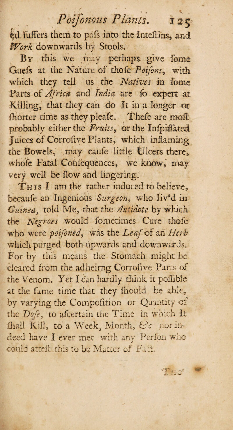 / / ^ . Foijonous Plants. 12 5* tj- buffers them to pdfs into the Inteftins, and Work downwards by Stools, By this we may perhaps give fome Guefs at the Nature of thofe Poifons, with which they tell us the Natives in fome Parts of Africa and India are ib expert at Killing, that they can do It in a longer or fhorter time as they pleafe, Thefe are moft probably either the Fruits, or the Infpiffa ted Juices of Corrofive Plants, which inflaming the Bowels, may caufe little Ulcers there, whofe Fatal Confequences, we know, may very well be flow and lingering. This I am the rather induced to believe, becaufe an Ingenious Surgeon, who liv’d in Guinea, told Me, that the Antidote by which the Negroes would fometirnes Cure thofe who were poifoned, was t he Leaf of an Herb which purged both upwards and downwards. For by this means the Stomach might be cleared from the adheirng Corrofive Parts of the Venom. Yet I can hardly think it poilible at the fame time that they fhould be able, by varying the Compofition or Quantity ot the Dofe, to afcertain the Time in which It fhall Kill, to a Week. Month, &'c nor in¬ deed have I ever met with anv Per ion who could attefl this to be Matter of Fa:L •rr| _ _ i li-O