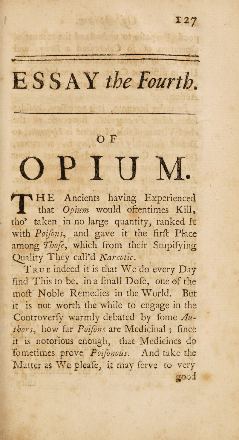 ESSAY the Fourth, O F OPIU TH E Ancients having Experienced that Opium would oftentimes Kill, tho’ taken in no large quantity, ranked It with Poifo?is, and gave it the firfl Place among Phofe, which from their Stupifying Quality They call’d Karc otic, T rue indeed it is that We do every Day find This to be, in a fmall Dofe, one of the moft' Noble Remedies in the World. But it is not worth the while to engage in the Controverfy warmly debated by fome Au¬ thor j, how far Poifons are Medicinal ; fince it is notorious enough, that Medicines do fomietimes prove Poifonous. And take the Matter as We pleafe, it may ferve to very 200 i