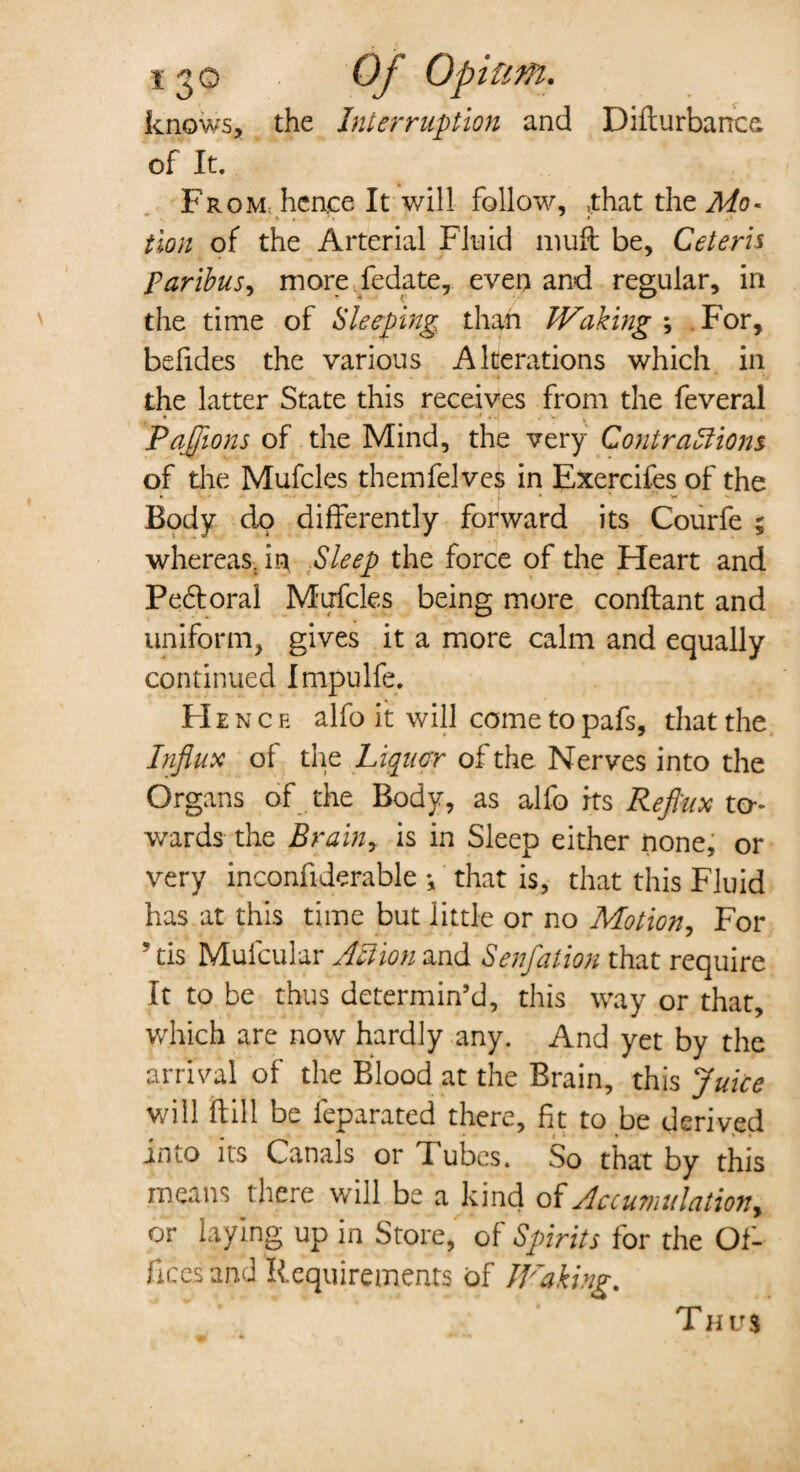 knows, the Interruption and Difturbance of It. From hence It will follow, .that the Mo¬ tion of the Arterial Fluid 111 uft be. Ceteris paribus, more fedate, even and regular, in the time of Sleeping than Waking *, For, befides the various Alterations which in the latter State this receives from the feveral PaJJions of the Mind, the very Contractions of the Mufcles themfelves in Exercifes of the Body do differently forward its Courfe ; whereas, in Sleep the force of the Heart and Pebtoral Mufcles being more conflant and uniform, gives it a more calm and equally continued Impulfe. He n c e alfo it will come to pafs, that the Influx of the Liquor of the Nerves into the Organs of the Body, as alfo its Reflux to¬ wards the Brainy is in Sleep either none, or very inconfiderable •, that is, that this Fluid has at this time but little or no Motion, For his Mufcular Action and Senfation that require It to be thus determin’d, this way or that, which are now hardly any. And yet by the arrival of the Blood at the Brain, this Juice will dill be feparated there, fit to be derived into its Canals or Tubes. So that by this means there will be a kind of Accumulation, or laying up in Store, of Spirits for the Of¬ fices and Requirements of Waking. Thus