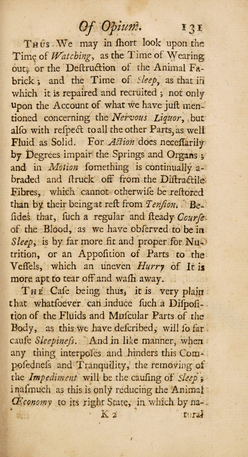 Thus < We may in fhort look upon the Time of U^atching, as the Time of Wearing out', or the Definition of the Animal Fa- brick ; and the Time of Sleep, as that in which it is repaired and recruited ; not only Upon the Account of what we have juft men¬ tioned concerning the Nervous Liquor, but alfo with refpedt to all the other Parts., as well Fluid as Solid. For ASfion does neceflarily by Degrees impair the Springs and Organs 5 and in Motion fomething is continually a- braded and ftruck off from the Diftraflile Fibres, which cannot otherwife be reftored than by their being at reft from Tenfiorii Be- fides. that, fuch a regular and fteady Ccurfe of the Blood, as we have obfervcd to be in Sleep, is by far more fit and proper for Nu¬ trition, or an Appofition of Parts to the Veffels, which an uneven Hurry of It is more apt to tear off and waffi away. The Cafe being thus* it is very plain that whatfoever can induce fuch a Difpofi- tionof the Fluids and Mufcular Parts of the Body, as this we have deferibedwill fo far ' ' . \ '■** , . . , , caufe Sleepinefs. And in like manner, when any thing interpdfes and hinders this Com- pofednefs and Tranquility, the removing of the Impediment' will be the caufing of Sleep $ inaimuch as this is only reducing die Animal CEconomy to its right State, in which by na- ■ K 2 rural