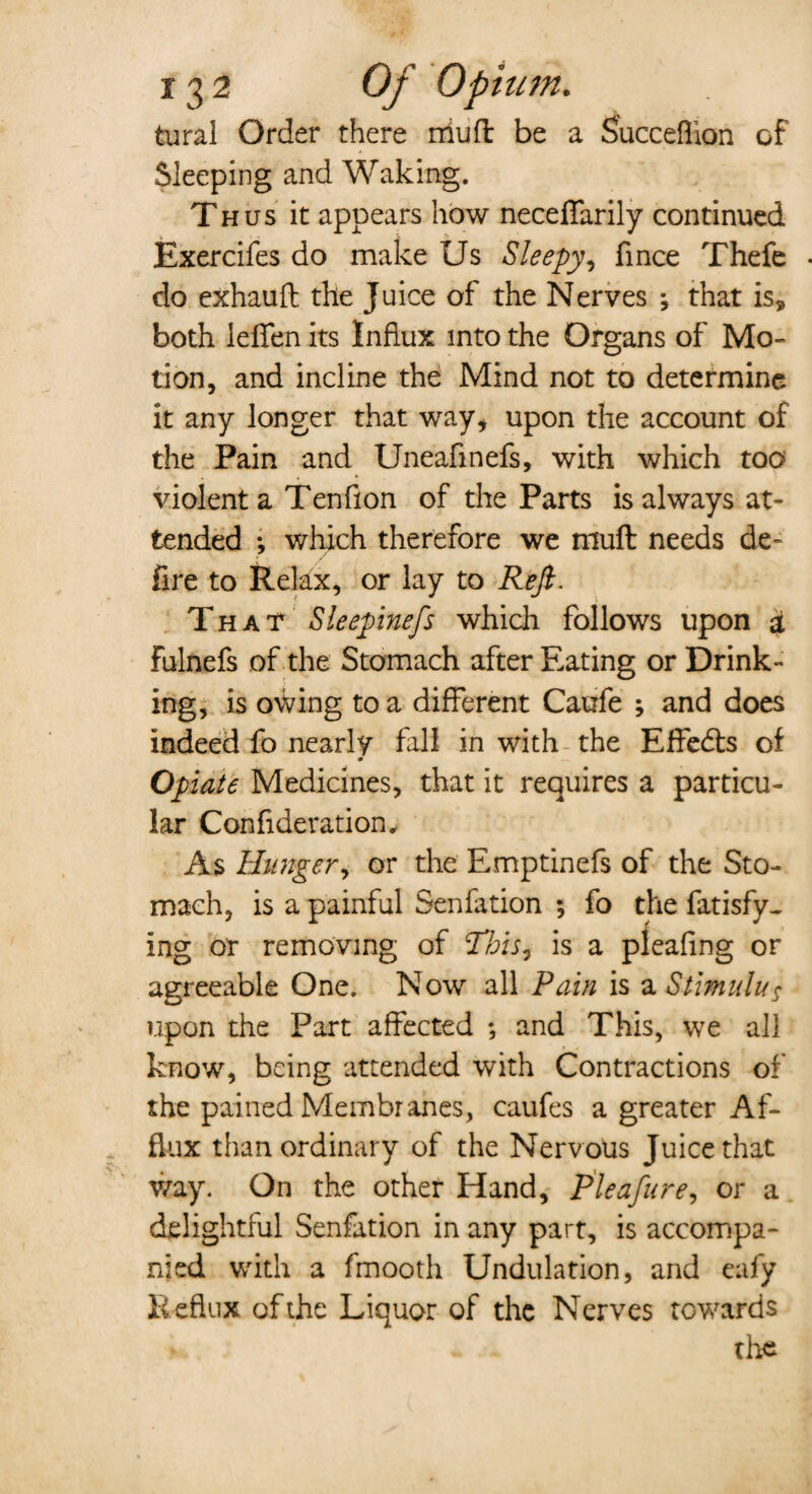 tural Order there nil]ft be a Succeflion of Sleeping and Waking. Thus it appears how neceffarily continued Exercifes do make Us Sleepy, fince Thefe do exhauft the Juice of the Nerves ; that is, both lelfen its Influx into the Organs of Mo¬ tion, and incline the Mind not to determine it any longer that way, upon the account of the Pain and Uneafinefs, with which too violent a Tenfion of the Parts is always at¬ tended •, which therefore we niuft needs de¬ fire to Relax, or lay to Reft. That Sleepinefs which follows upon a Fulnefs of the Stomach after Eating or Drink¬ ing, is owing to a different Caufe ; and does indeed fo nearly fall in with the Effects of Opiate Medicines, that it requires a particu¬ lar Confi deration. As Hunger, or the Emptinefs of the Sto¬ mach, is a painful Senfation ; fo the fatisfy- ing or removing of This, is a pleafmg or agreeable One. Now all Pain is a Stimulus upon the Part affected *, and This, we all know, being attended with Contractions of the pained Membranes, caufes a greater Af¬ flux than ordinary of the Nervous Juice that way. On the other Hand, Pleafure, or a delightful Senfation in any part, is accompa¬ nied with a fmooth Undulation, and eafy Reflux of the Liquor of the Nerves towards the