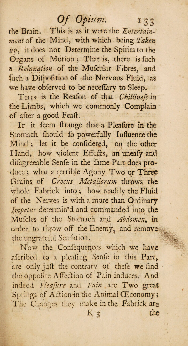 the Brain. This is as it were the Entertain¬ ment of the Mind, with which being Taken up, it does not Determine the Spirits to the Organs of Motion ; That is, there is fuch a Relaxation of the Mufcular Fibres, and fuch a Difpofition of the Nervous Fluid, as we have obferved to be necefTary to Sleep. This is the Reafon of that Chillinefs in the Limbs, which we commonly Complain of after a good Feaft. If it feem ftrange that a Pleafure in the Stomach fhould fo powerfully Iufluence the Mind ; let it be confidered, on the other Hand, how violent Effefts, an uneafy and difagreeable Senfe in the fame Part does pro¬ duce ; what a terrible Agony Two or Three Grains of Crocus Metallorum throws the whole Fabrick into ; how readily the Fluid of the Nerves is with a more than Ordinary Impetus determin’d and commanded into the Mufcles of the Stomach and Abdomen, in order to throw off the Enemy, and remove the ungrateful Senfation. Now the Confequences which we have nfcribed to a pleafing Senfe in this Part^ are only juft the contrary of thefe we find the oppoiite Affeflion of Pain induces. And indeed I lea fur e and Tain are Two great Springs of Adlionin the Animal (Economy; The Changes they make in the Fabrick are K 3 the