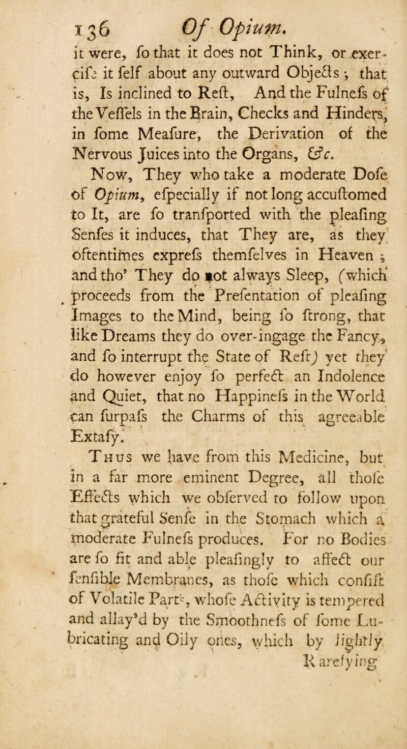 it were, fothat it does not Think, or exer> cife itfelf about any outward Objeds •, that is, Is inclined to Reft, And the Fulnefs of theVeflels in the Brain, Checks and Hinders, in fome Meafure, the Derivation of the Nervous Juices into the Organs, Now, They who take a moderate Dofe of Opium, efpecially if not long accuftomed to It, are fo transported with the pleafing Senfes it induces, that They are, as they oftentimes exprefs themfelves in Heaven ^ andtho’ They do *ot always Sleep, f which* 4 proceeds from the Prefentation of pleafing Images to the Mind, being fo ftrong, that like Dreams they do over-ingage the Fancy, and fo interrupt the State of Reft) yet they do however enjoy fo perfect an Indolence and Quiet, that no Happinefs in the World can furpafs the Charms of this agreeable Extafyi Thus we have from this Medicine, but in a far more eminent Degree, all thole Effects which we obferved to follow upon that grateful Senfe in the Stomach which a moderate Fulnefs produces. For no Bodies are fo fit and able pleafingly to affedl our fenfible Membranes, as thofe which confift of Volatile Part’? , whofe Activity is tempered and allay’d by the Smoothnefs of fome Lu¬ bricating and Oily ones, which by lightly R a relying