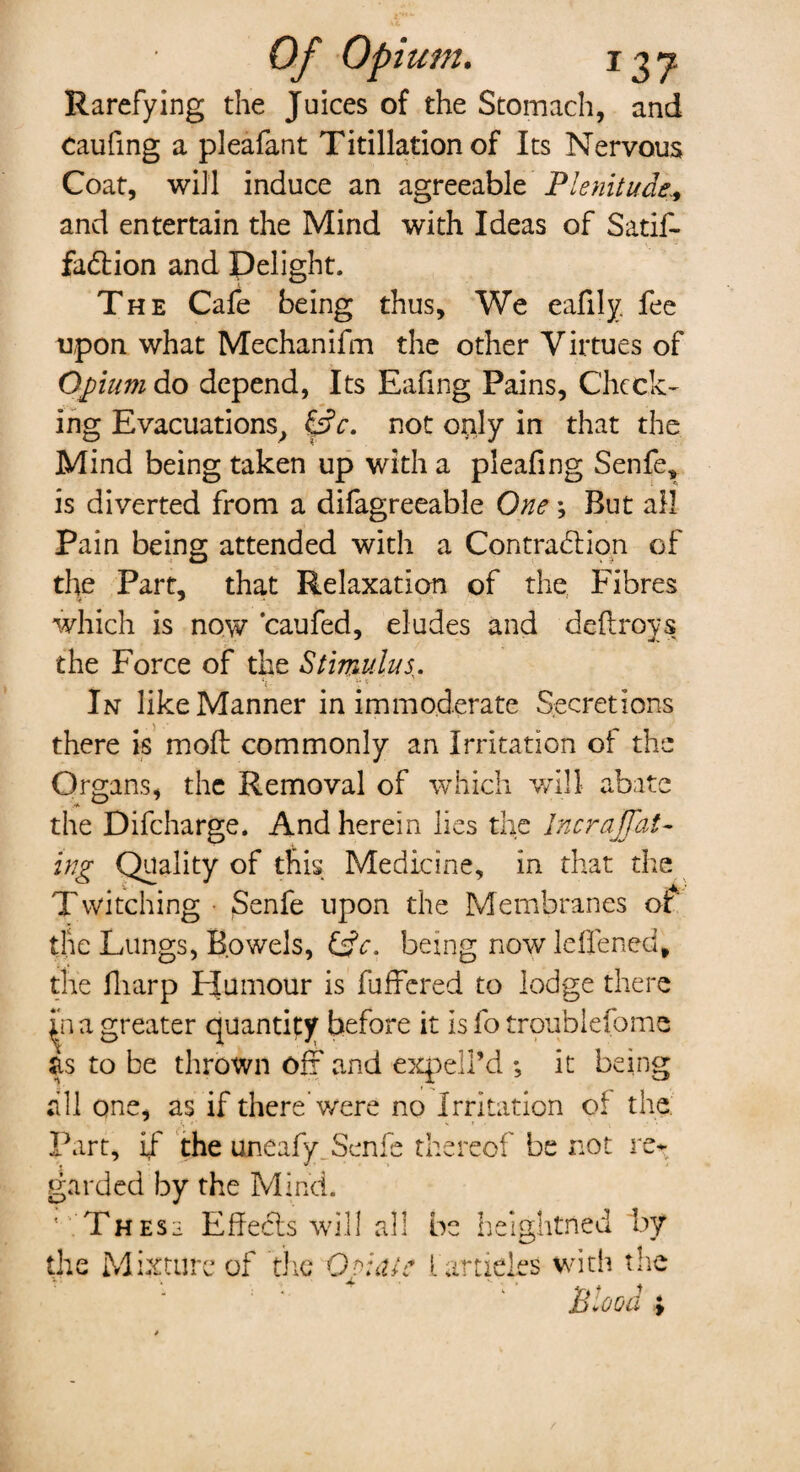 Of Opium. 1Z7 Rarefying the Juices of the Stomach, and caufing a pleafant Titillation of Its Nervous Coat, will induce an agreeable Plenitude* and entertain the Mind with Ideas of Satif- fa&ion and Delight. The Cafe being thus. We eafily fee upon what Mechanifm the other Virtues of Opium do depend, Its Eafing Pains, Check¬ ing Evacuations, £dV. not only in that the Mind being taken up with a pleafing Senfe, is diverted from a difagreeable One; But all Pain being attended with a Contraction of the Part, that Relaxation of the Fibres which is now caufed, eludes and defiroys the Force of the Stimulus,. In like Manner in immoderate Secretions there is molt commonly an Irritation of the Organs, the Removal of which will abate the Difcharge. And herein lies the Incrajfat- ing Quality of this Medicine, in that the Twitching • $enfe upon the Membranes of the Lungs, Bowels, Cfc. being now leffened, the fharp FJumour is fuffered to lodge there in a greater quantity before it is fo troublefome as to be thrown off and expell’d ; it being till qne, as if there were no Irritation of the Part, if the uneafy. Senfe thereof be not re^ garded by the Mind. Thess EffeCts will all b heightrted by the Mixture of the Oviate 1 articles with the