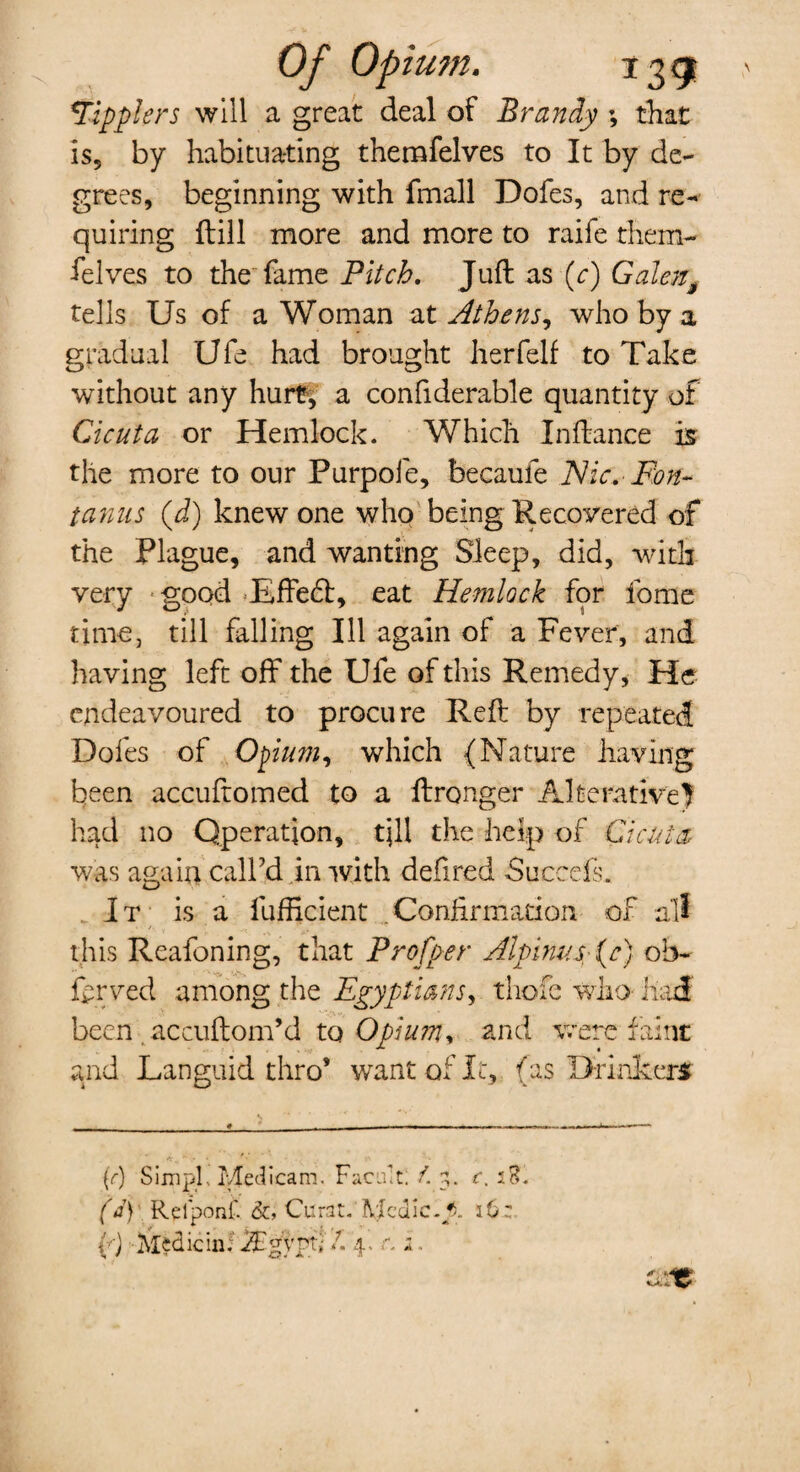 Of Opium. 13 gt *Tipplers will a great deal of Brandy ; that is, by habituating themfelves to It by de¬ grees, beginning with fmall Dofes, and re¬ quiring fbill more and more to raife them¬ felves to the fame Pitch. Juft as (y) Galeng tells Us of a Woman at Athens, who by a gradual Ufe had brought herfelf to Take without any hurt, a confiderable quantity of Cicuta or Hemlock. Which Inftanee is the more to our Purpofe, becaufe Nic. Fon- tanus (d) knew one who being Recovered of the Plague, and wanting Sleep, did, with very good JEffeft, eat Hemlock for fome time, till falling Ill again of a Fever, and having left off the Ufe of this Remedy, He endeavoured to procure Reft by repeated Dofes of Opium, which (Nature having been accuftomed to a ftronger Alterative? had no Operation, tjll the help of Cicuta was again call’d in with defired Succefs. It is a fufficient .Confirmation of all this Reafoning, that Proffer Alpinusfc) ob- ferved among the Egyptians, thofe who had been accuftom’d to Opium, and were faint and Languid thro’ want of It, (as Drinkers (r) Simpf Metlicam. Facultl f. s. c. D. (d) Relponf. &, Curat. Mcdic.y.. 16: U Midicin; fEgyptl /. 4. c. 2..