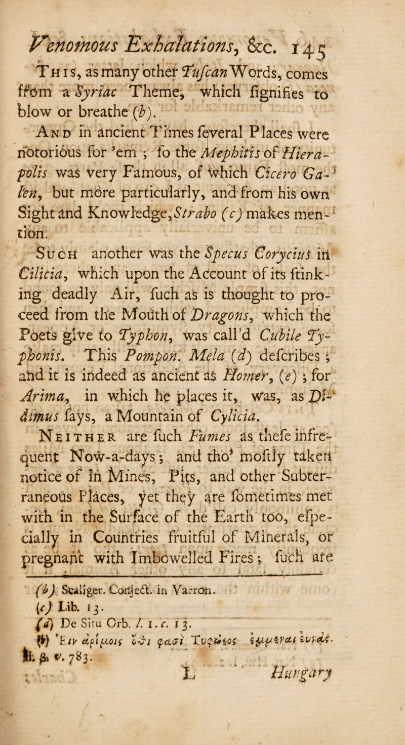 This, as many other 'Tufcan Words, comes ffbm a Syriac Theme, which fignifies to blow or breathe {h). And in ancient Times feveral Places were notorious for ’em ; fo the Mephitis of Hiera- polls was very Famous, of ^vhich Cicero Ga~ ‘ ten, but more particularly, and from his own Sight and Knowledge,Strabo (c) makes men-1 tion. SucH another was the Specus CoryciuS irl Cilicia, which upon the Account of its ftink- ing deadly Air, fuch as is thought to pro¬ ceed from the Modth of Dragons, which the Poets give to Typhon, was call’d Cubile (Tp phonis. This Fompon. Mela (d) defcribes; atid it is indeed as ancient as Horner, (<?) j for Arima, in which he places it, was, as Df-' dimus fays, a Mountain of Cylicia. Neither are fuch Fumes as thefe infre¬ quent Now-a-days; and tho* moftiy taketl notice of In Mines, Pits, and other Subter¬ raneous Places, yet they are fometimes met with in the Surface of the Earth too, efpe- cially in Countries fruitful of Minerals, or pregnant with Imbowelled Fires v fuch are « • • .1 .1 ___C t » j- (b) Sciiiger. Coitjed. in VarrOii. [c) Lib. 13. w De Situ Orb. /. l.c. 13. ty) ’£/k tdi <pa<xi Tuebtof lb fa v. 7S3. ‘L * Hungary