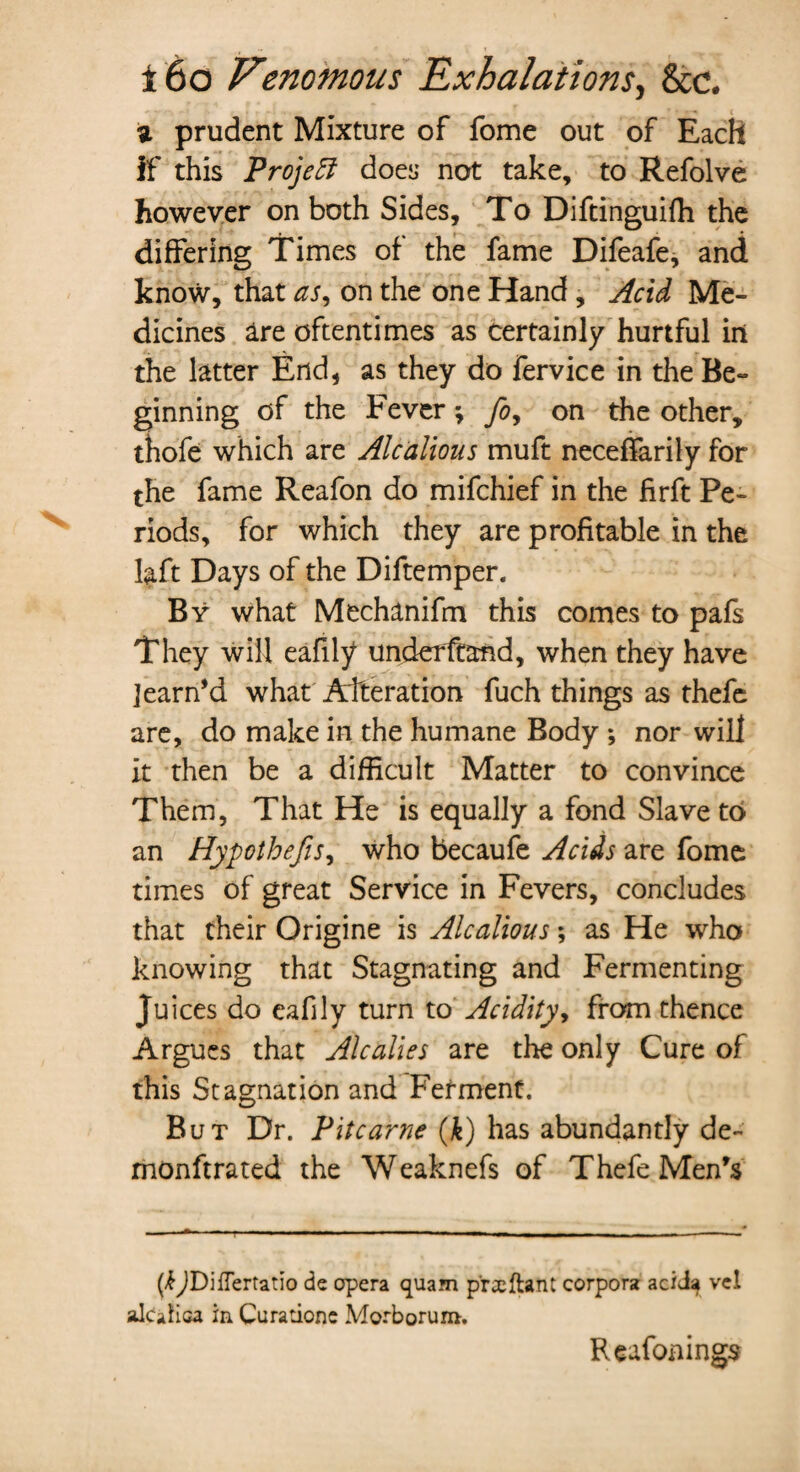 z prudent Mixture of fome out of Each if this Projeft does not take, to Refolve however on both Sides, To Diftinguiffi the differing Times of the fame Difeafe, and know, that as, on the one Hand, Acid Me¬ dicines Ire oftentimes as certainly hurtful in the latter End, as they do fervice in the Be¬ ginning of the Fever; fo, on the other, thofe which are Alcdlious muft neceffarily for the fame Reafon do mifchief in the firft Pe¬ riods, for which they are profitable in the laft Days of the Diftemper. By what Mechanifm this comes to pals They will eafily underftand, when they have ]earn’d what Alteration fuch things as thefe are, do make in the humane Body ; nor will it then be a difficult Matter to convince Them, That He is equally a fond Slave to an Hypo thefts, who becaufe Acids are fome times of great Service in Fevers, concludes that their Origine is Alcalious; as He who knowing that Stagnating and Fermenting Juices do eafily turn to Acidity, from thence Argues that Alcalies are the only Cure of this Stagnation and Ferment. But Dr. Pitcarne (k) has abundantly de~ monftrated the Weaknefs of Thefe Men’s (/fjDifTertatio de opera quam p'rxftant corpora aciJ^ vel akafica in Curationc Morborum. Reafonings