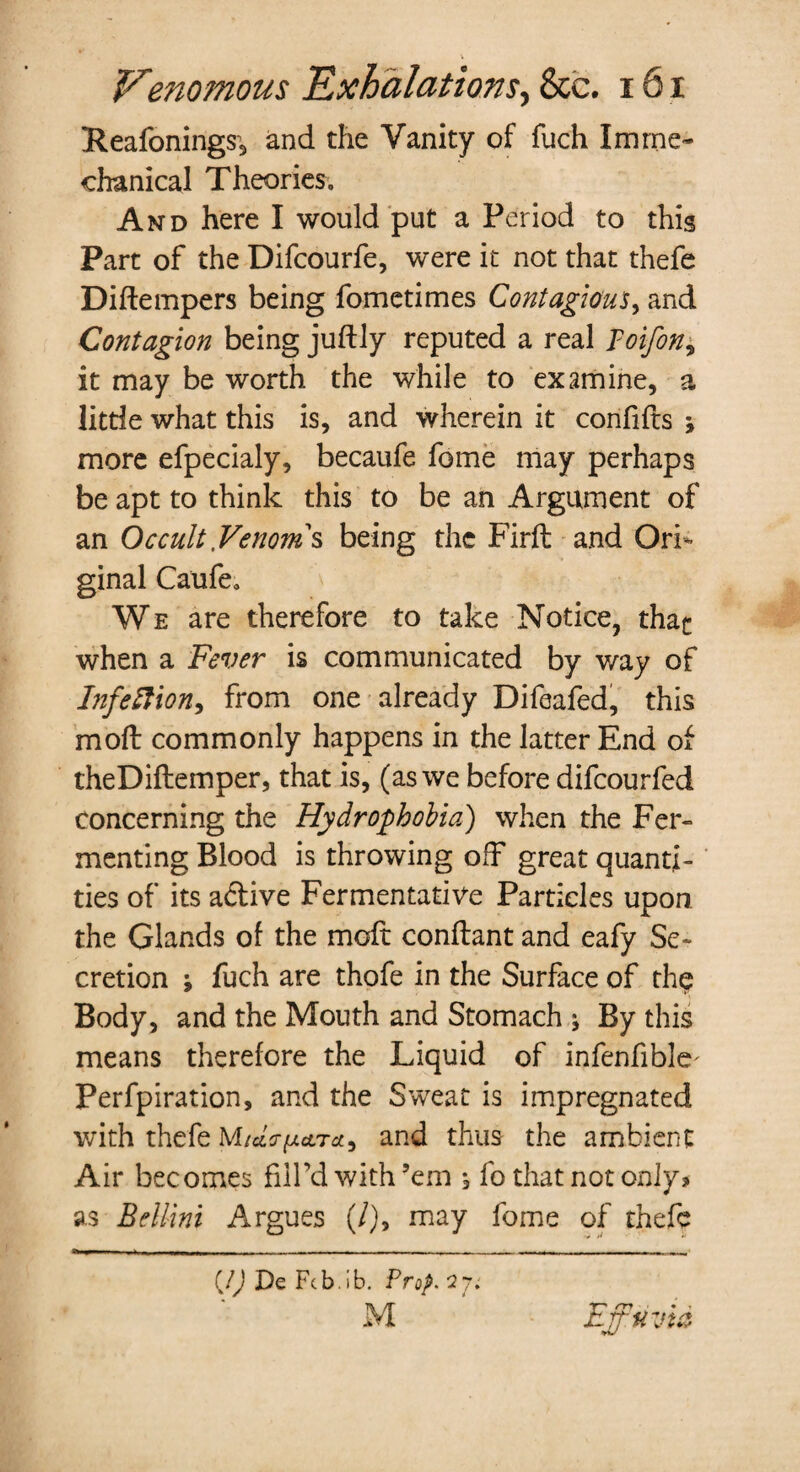 Reafonings, and the Vanity of fuch Imme¬ chanical Theories. And here I would put a Period to this Part of the Difcourfe, were it not that thefe Diftempers being fometimes Contagious, and Contagion being juftly reputed a real Toifon, it may be worth the while to examine, a little what this is, and wherein it confifts * more efpecialy, becaule feme may perhaps be apt to think this to be an Argument of an Occult Venoms being the Firft and Ori¬ ginal Caufe. We are therefore to take Notice, that when a Fever is communicated by way of Infection) from one already Difeafed, this moll commonly happens in the latter End of theDiftemper, that is, (as we before difeourfed concerning the Hydrophobia) when the Fer¬ menting Blood is throwing off great quanti¬ ties of its a&ive Fermentative Particles upon the Glands of the moft conftant and eafy Se¬ cretion '9 fuch are thofe in the Surface of the Body, and the Mouth and Stomach j By this means therefore the Liquid of infenfible' Perfpiration, and the Sweat is impregnated with thefe M/ceV^ctra, and thus the ambient Air becomes fill’d with ’em , fo that not only? as Bellini Argues (/), may fome of thefe (/) De Fcb.ib. Prop. 27. M m ♦ t xLjj'Uvta