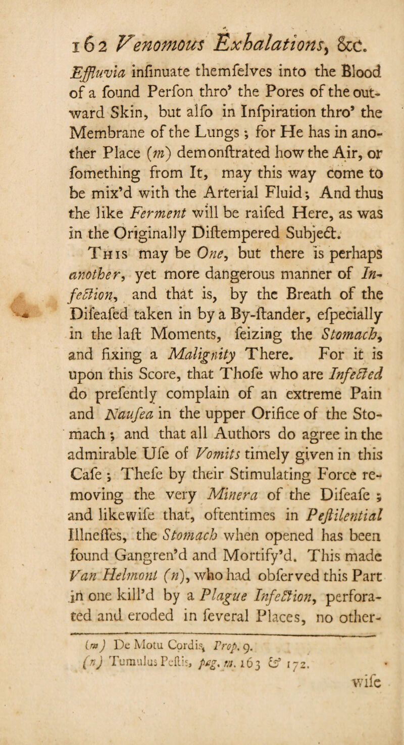Effluvia infinuate themfelves into the Blood of a found Perfon thro’ the Pores of the out¬ ward Skin, but alfo in Infpiration thro’ the Membrane of the Lungs; for He has in ano¬ ther Place (m) demonftrated how the Air, or fomething from It, may this way come to be mix’d with the Arterial Fluid *, And thus the like Ferment will be raifed Here, as was in the Originally Diftempered Subjedb. This may be One, but there is perhaps another, yet more dangerous manner of In- fettion, and that is, by the Breath of the Difeafed taken in by a By-ftander, efpecially in the laft Moments, feizing the Stomach, and fixing a Malignity There. For it is upon this Score, that Thofe who are Inf eft ed do prefently complain of an extreme Pain and JXaufea in the upper Orifice of the Sto¬ mach ; and that all Authors do agree in the admirable Ufe of Vomits timely given in this Cafe *, Thefe by their Stimulating Force re¬ moving the very Minera of the Difeafe ; and likewife that, oftentimes in Peftilential lilneifes, the Stomach when opened has been found Gangren’d and Mortify’d. This made Van Helmont (#), who had obferved this Part in one kill’d by a Plague Infection, perfora¬ ted and eroded in feveral Places, no other- (/») De Motu Cordis, Prop. 9. (n) Tumulus Pettis, peg. m. 163 172. wife