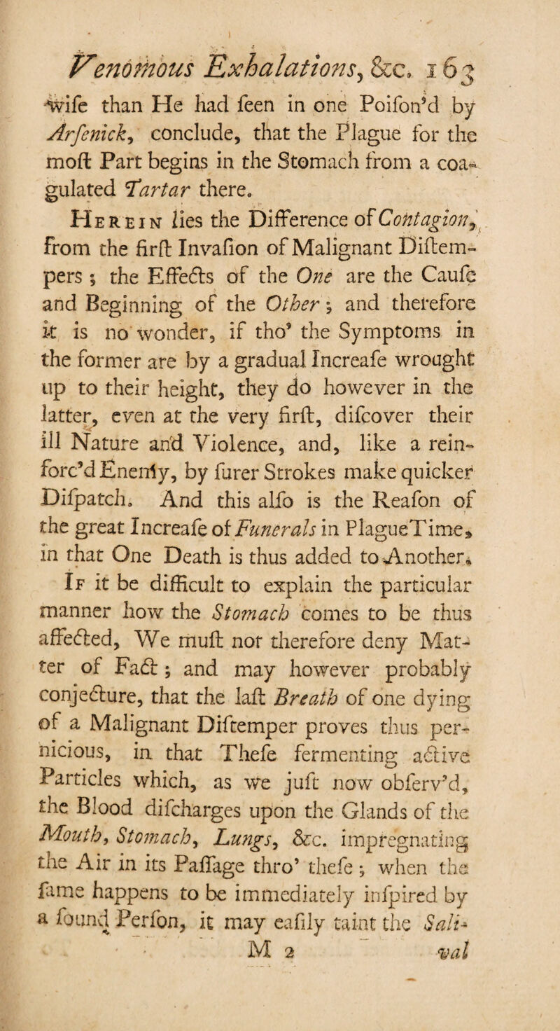 Z7enornous Exhalations, See. 163 wife than He had feen in one Poifoffd by Arfenick, conclude, that the Plague for the moft Part begins in the Stomach from a coa¬ gulated Tartar there. Here in lies the Difference of Contagion ^ from the firfl: Invafion of Malignant Diftem- pers ; the Effeds of the One are the Caufc and Beginning of the Other; and therefore it is no wonder, if tho’ the Symptoms in the former are by a gradual Increafe wrought up to their height, they do however in the latter, even at the very firft, difeover their ill Nature and Violence, and, like a rein¬ forc’d Eneidy, by furer Strokes make quicker Dilpatch. And this alfo is the Reafon of the great Increafe of Funerals in PlagueTime* in that One Death is thus added to Another. If it be difficult to explain the particular manner how the Stomach comes to be thus affeded, We muff nor therefore deny Mat¬ ter of Fad:; and may however probably conjecture, that the laft Breath of one dying of a Malignant Diftemper proves thus per¬ nicious, ia that Thefe fermenting adiive Particles which, as we juft now obferv’d, the Blood difeharges upon the Glands of the Mouth, Stomach, Lungs, &c. impregnating the Air in its Paffage thro’ thefe *, when the fame happens to be immediately infpired by a found Perfon, it may eafily taint the Salt* M 2 val