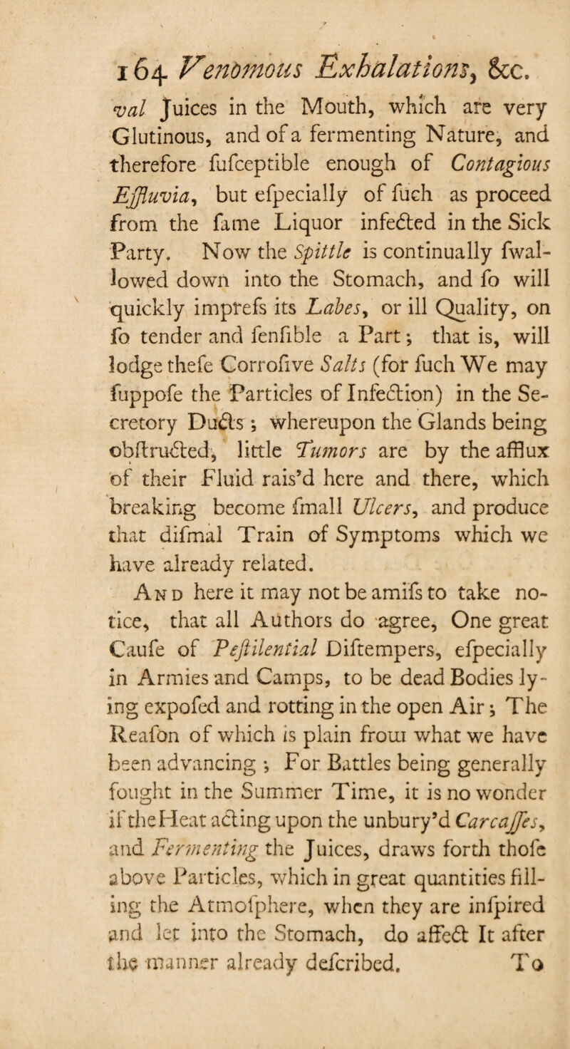 val Juices in the Mouth, which are very Glutinous, and of a fermenting Nature, and therefore fufceptible enough of Contagious Effluvia, but efpecially of fuch as proceed from the fame Liquor infe&ed in the Sick Party. Now the Spittle is continually fwal- lowed down into the Stomach, and fo will quickly imprefs its Labes, or ill Quality, on fo tender and fenfible a Part; that is, will lodge thefe Corrofive Salts (for fuch We may fuppofe the Particles of Infection) in the Se¬ cretory Dudis; whereupon the Glands being obflrubted, little 'Tumors are by the afflux of their Fluid rais’d here and there, which breaking become (mail Ulcers, and produce that difmal Train of Symptoms which we have already related. And here it may not be amifs to take no¬ tice, that all Authors do agree. One great Gaufe of Peftilential Diftempers, efpecially in Armies and Camps, to be dead Bodies ly¬ ing expofed and rotting in the open Air} The Reafon of which is plain from what we have been advancing •, For Battles being generally fought in the Summer Time, it is no wonder if the Heat acting upon the unbury’d Carcaffles, and Fermenting the Juices, draws forth thole above Particles, which in great quantities fill¬ ing the Atmofphere, when they are infpired and let into the Stomach, do affeft It after the manner already defended. To