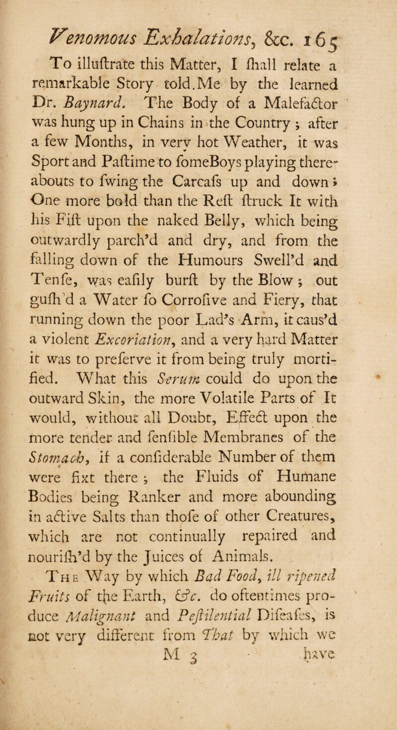 To illuftrate this Matter, I fliall relate a remarkable Story told.Me by the learned Dr. Baynard. The Body of a Malefadlor was hung up in Chains in the Country ; after a few Months, in verv hot Weather, it was Sport and Paftime to fomeBoys playing there¬ abouts to fwing the Carcafs up and down > One more bold than the Reft ftruck It with his F'ift upon the naked Belly, which being outwardly parch’d and dry, and from the falling down of the Humours Swell’d and Tenfe, was eafily burft by the Blow ; out gufh cl a Water fo Corrofive and Fiery, that running down the poor Lad’s Arm, it caus’d a violent Excoriation, and a very hard Matter it was to prelerve it from being truly morti¬ fied. What this Serum could do upon the outward Skin, the more Volatile Parts of It would, without all Doubt, Effedt upon the more tender and fenfible Membranes of the Stomach, if a confiderable Number of them were fixt there *, the Fluids of Humane Bodies being Ranker and more abounding in adtive Salts than thofe of other Creatures, which are not continually repaired and nourifh’d by the Juices of Animals. T he Way by which Bad Food, ill ripened Fruits of tjae Earth, &c. do oftentimes pro¬ duce Malignant and Pejlilential Difeafes, is not very different from Float by which we M 3 • have