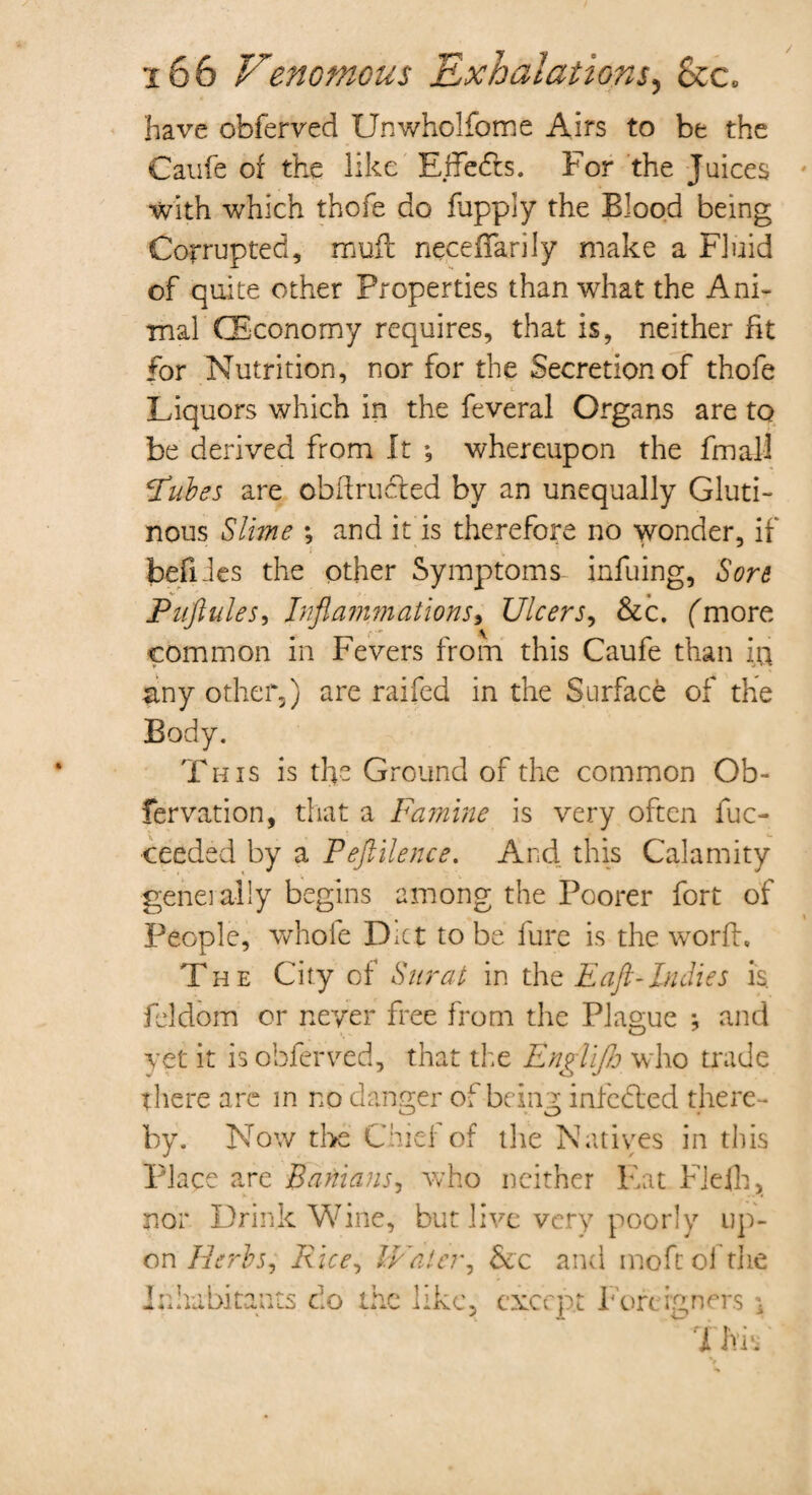 have obferved Unwholfome Airs to be the Caufe of the like Effects. For the Juices with which thofe do fupply the Blood being Corrupted, rauft necefTarily make a Fluid of quite other Properties than what the Ani¬ mal (Economy requires, that is, neither fit for Nutrition, nor for the Secretionof thofe t Liquors which in the feveral Organs are to be derived from It ♦, whereupon the fmaU 'Tubes are obdructed by an unequally Gluti¬ nous Slime ; and it is therefore no wonder, if befiles the other Symptoms infuing, Sore Puftules, Inflammations, Ulcers, &c. (more common in Fevers from this Caufe than iu &ny other,) are raifed in the Surface of the Body. This is the Ground of the common Ob- fervation, that a Famine is very often fuc- ceeded by a Peftilence. And this Calamity generally begins among the Poorer fort of People, whole Diet to be fure is the word. The City of Surat in the E aft-Indies is. feldom or never free from the Plague *, and yet it is obferved, that the EngUJJj who trade there are in no danger of-being infected there¬ by. Now the Chief of the Natives in this Place are Banians, who neither Eat FJefh, nor Drink Wine, but live very poorly up¬ on Herbs, Rice^ IVatcr, &c and moftol the Inhabitants do the like, except Foreigners \