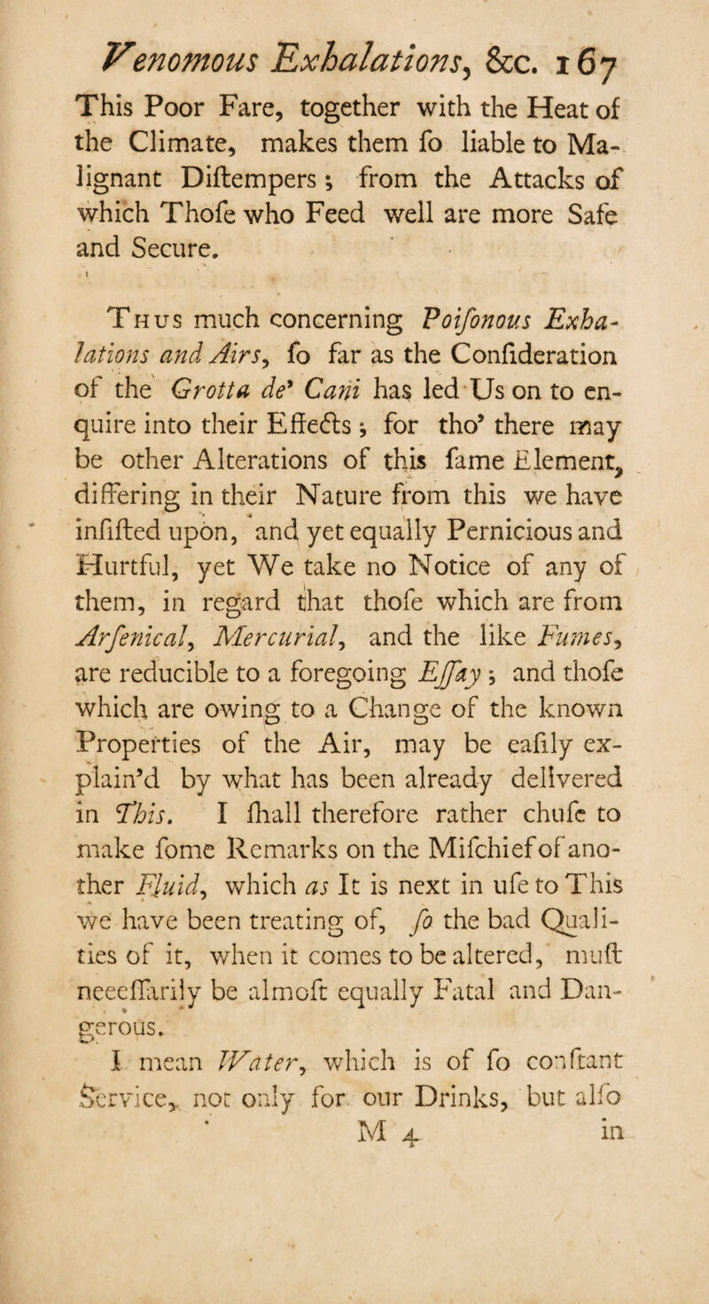 This Poor Fare, together with the Heat of the Climate, makes them fo liable to Ma¬ lignant Diffcempers; from the Attacks of which Thofe who Feed well are more Safe and Secure. Thus much concerning Poifonous Exha¬ lations and Airs,, fo far as the Confideration of the Grotta de* Cani has led Us on to en¬ quire into their Effects j for tho’ there may¬ be other Alterations of this fame Element, differing in their Nature from this we have infilled upon, and yet equally Pernicious and Hurtful, yet We take no Notice of any of them, in regard that thofe which are from Arfenical, Mercurial, and the like Fumes, are reducible to a foregoing Effay ; and thofe which are owing to a Change of the known Properties of the Air, may be eafily ex¬ plain’d by what has been already delivered in Fhis. I fhall therefore rather chufe to make fome Remarks on the Mifchiefof ano¬ ther Fluid, which as It is next in ufetoThis we have been treating of, fo the bad Quali¬ ties of it, when it comes to be altered, mud neeeffarily be almoft equally Fatal and Dan¬ gerous. I mean Water, which is of fo con (rant Service,, not only for our Drinks, but alio M 4 in