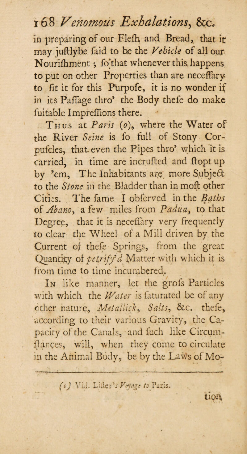 in preparing of our Flefti and Bread,, that it may juftlybe faid to be the Vehicle of all our Nourifhment; fo’that whenever this happens to put on other Properties than are necefTary to fit it for this Purpofe, it is no wonder if in its PafTage thro* the Body thefe do make fuitable Impreffions there. Thus at Paris (o), where the Water of the River Seine is fo full of Stony Cor- pufcles, that even the Pipes thro! which it is carried, in time are incrufled and flopt up by ’em.. The Inhabitants are more Subject to the Stone in the Bladder than in moft other Cities. The fame I obferved in the Baths of Abano, a few miles from Padua, to that Degree, that it is necefTary very frequently to clear the Wheel of a Mill driven by the Current of thefe Springs, from the great Quantity of petrify9d Matter with which it is from time to time incumbered. In like manner, let the grofs Particles with which the Water is faturated be of any other nature. Metallick, Salts, &c. thefe, according to their various Gravity, the Ca¬ pacity of the Canals, and fuch like Circum- flances, will, when they come to circulate in the Animal Body, be by the Lavte of Mo- (o) YU. Lille Tj Voyage to Pads. tlOH