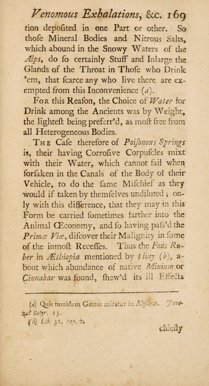 tion depofited in one Part or other. So thofe Mineral Bodies and Nitrous Salts* which abound in the Snowy Waters of the Alps, do fo certainly Stuff and Inlarge the Glands of the Throat in Thofe who Drink ’em, that fcarce any who live there are ex¬ empted from this Inconvenience (a). For this Reafon, the Choice of Water for Drink among the Ancients was by Weight* the lighted being preferr’d, as mod free from all Heterogeneous Bodies. The Cafe therefore of Poifonous Springs is, their having Corrofive Corpufcles mixt with their Water, which Cannot fail when forfaken in the Canals of the Body of their Vehicle, to do the fame Mifchief as they would if taken by themfelves undiluted % on¬ ly with this difference, that they may in this Form be carried fometimes farther into the Animal (Economy, and fo having pahs’d the Prunes Vice, difeover their Malignity in iome of the inmoft Recedes, Thus the Forts Ru¬ ber in ^Ethiopia mentioned by lliny (b)} a- bout which abundance of native Minium or Cinnabar was found* fhew'd its ill Effedls fO QifiS nimidum Guttur iniratur in r*d Satyr. 13. (b) Lib. 3 t. \ •' * f 'we-