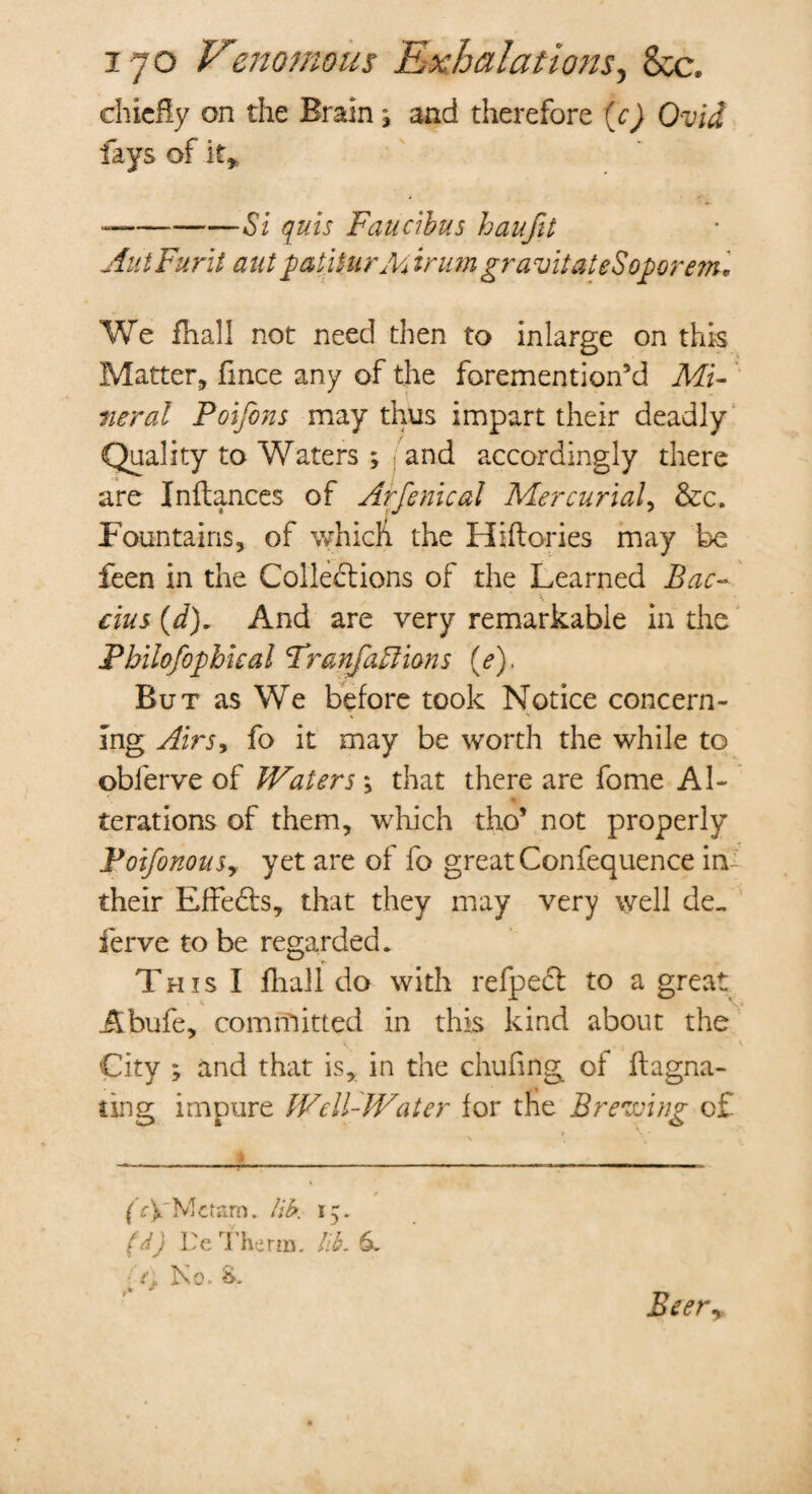 chiefly on the Brain * and therefore (c) Ovid fays of if* —-Si qms Faucibus haufit AuiFurit antpatitur Mdrum gravitated oporem. We fhall not need then to inlarge on this Matter, fmee any of the foremention’d Mi¬ neral Poijons may thus impart their deadly Quality to Waters ; and accordingly there are Inftances of Arfenical Mercurial, &c. Fountains, of which the Hiflories may be feen in the Collections of the Learned Bac~ cius (d). And are very remarkable in the Pbilofophkal Franfaftions (e). But as We before took Notice concern¬ ing Airs9 fo it may be worth the while to oblerve of IVaters ; that there are fome Al- terations of them, which tho* not properly jpoifonouSy yet are of fo great Confequence in their Effects, that they may very well de. ferve to be regarded. This I fhall do with refpecl to a great Abufe, committed in this kind about the City ; and that is, in the chufing of flagna- ting impure IVell-IVa ter for the Brewing of. (c\'Mcram. lib. 15. (d) Te Therm, lib. 6. t, No. S. Beery