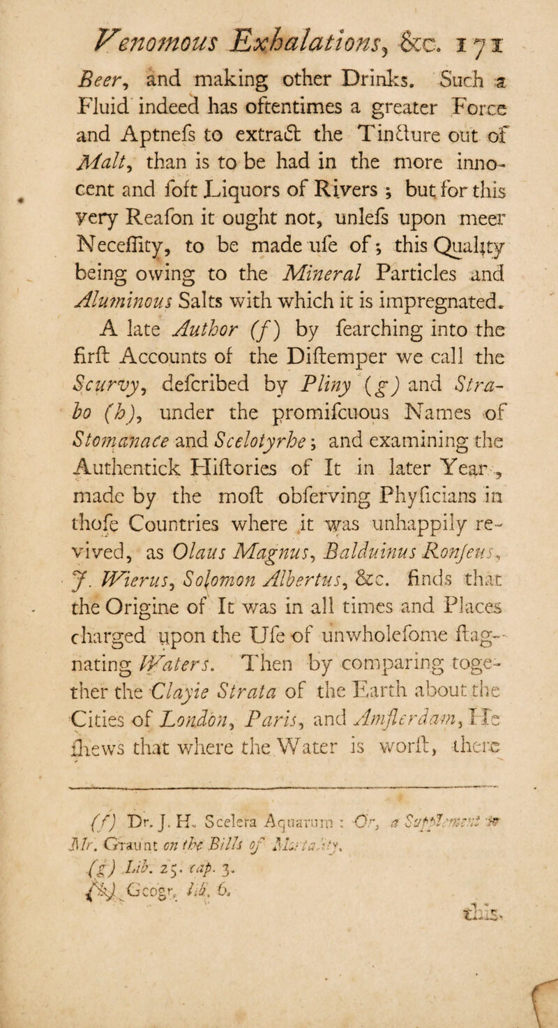 Beer, and making other Drinks. Such a Fluid indeed has oftentimes a greater Force and Aptnefs to extract the Tinjure out of Malty than is to be had in the more inno¬ cent and foft Liquors of Rivers ; but for this yery Reafon it ought not, unlefs upon meer Necefiity, to be made ufe of*, this Quality being owing to the Mineral Particles and Almninous Salts with which it is impregnated. A late Author (f) by fearching into the firft Accounts of the Diftemper we call the Scurvy, defcribed by Pliny (g) and Stra¬ bo (h)9 under the promifcuous Names of Stomanace and Scelotyrhe; and examining the Authentick Hiftories of It in later Year , made by the molt obferving Phyficians in thofe Countries where it was unhappily re¬ vived, as Olaus Magnus, Balduinus Ronjeus J. Wierus, Solomon Albertus, &c. finds that the Origine of It was in all times and Places charged upon the Ufe of unwholefome flag-- nating Waters. Then by comparing toge¬ ther the Clayie Strata of the Earth about the Cities of London, Paris, and Amjlerdam, He £hews that where the Water is word, there (/) Dr. J. Hv Scelera Aquarum : Or, Jl/r. Orau'nt on (hr Bills of Ishrta-y. (g) tib. 25. cap. 3. fkj Geogr, lib. 6,