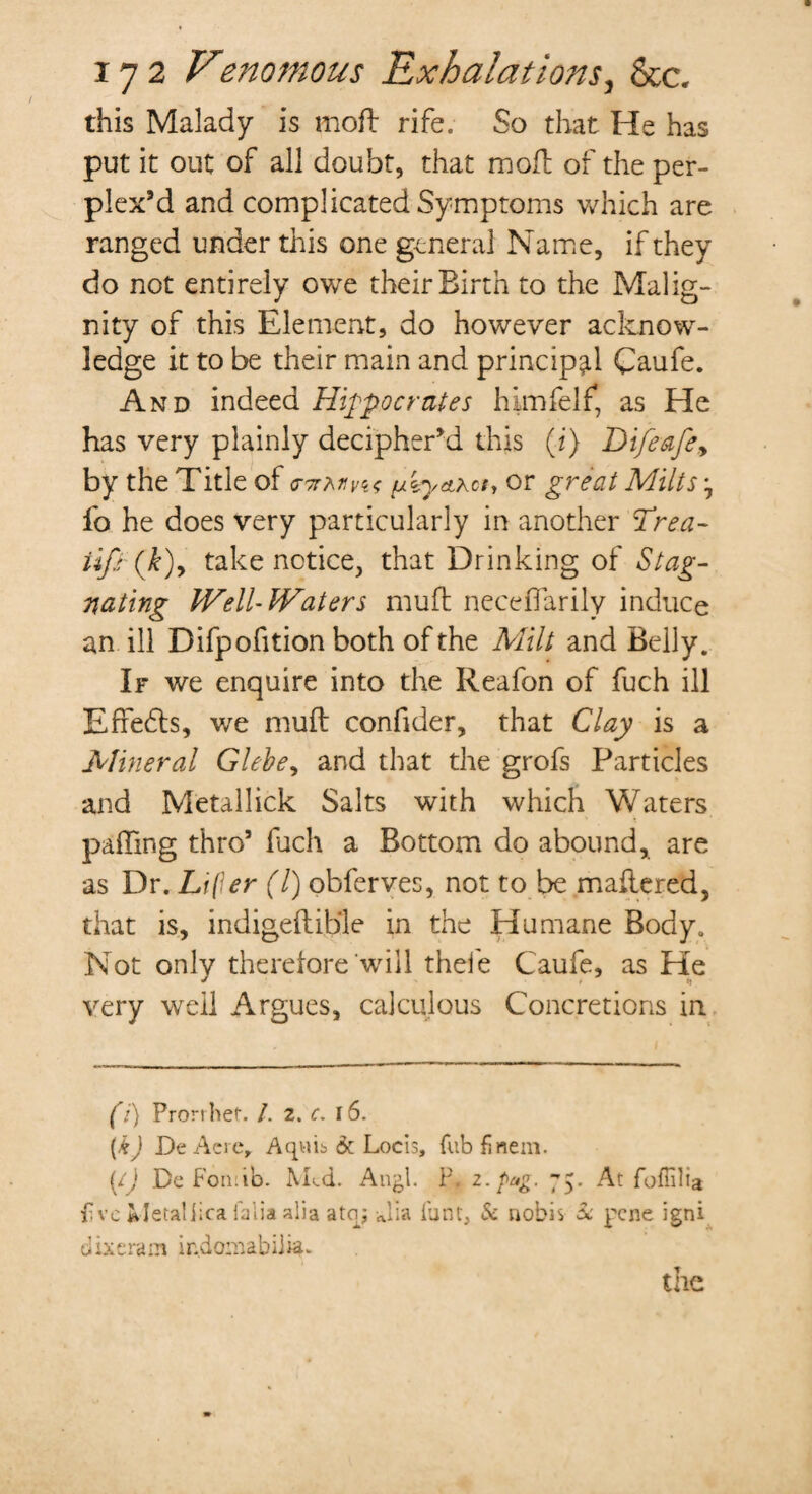 this Malady is moil rife. So that He has put it out of all doubt, that moil of the per¬ plex’d and complicated Symptoms which are ranged under this one general Name, if they do not entirely owe their Birth to the Malig¬ nity of this Element, do however acknow¬ ledge it to be their main and principal Caufe. And indeed Hippocrates him felt, as He has very plainly decipher’d this (i) Difeafey by the Title of cTirMnf or great Milts, fo he does very particularly in another Trea- tifi (k)y take notice, that Drinking of Stag¬ nating PVell-lVaters muft neceflarily induce an ill Difpofition both of the Milt and Belly. If we enquire into the Reafon of fuch ill Effects, we muft confider, that Clay is a Mineral Glehey and that the grofs Particles and Metallick Salts with which Waters palling thro5 fuch a Bottom do abound, are as Dr. Lifer (l) obferves, not to be maftered, that is, indigeftib'le in the Humane Body. Not only therefore will thefe Caufe, as He very well Argues, calculous Concretions in (i) Prorrhet. /. z. c. 16. (&) De Acre, Aqviib & Locis, fub finem. (/) De Foil:ib. Med. Angl. P. z.pag. 75. At foffilia Pve Metaliica falia alia ataj Jia iunt, & nobis 3c pene igni dixeram indomabilia. the