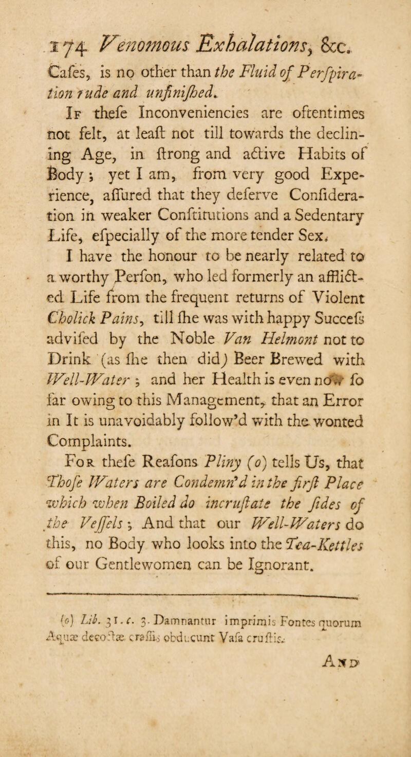 Cafes, is no other than the Fluid of Perfpra- lion rude and unfinifhed* If thefe Inconveniencies are oftentimes not felt, at leaft not till towards the declin¬ ing Age, in ftrong and adlive Habits of Body ; yet I am, from very good Expe¬ rience, allured that they deferve Confidera- tion in weaker Conftitutions and a Sedentary Life, efpecially of the more tender Sex. I have the honour to be nearly related to a. worthy Perfon, who led formerly an afflict¬ ed. Life from the frequent returns of Violent Cbolick Pains, till fhe was with happy Succefs advifed by the Noble Van Helmont not to Drink (as fhe then didj Beer Brewed with Well-Water ; and her Health is even ndw fo far owing to this Management, that an Error m It is unavoidably follow’d with the. wonted Complaints. For thefe Reafons Pliny (o) tells Us, that Fhofe Waters are Condemn'din the firft Place which when Boiled do incrufiats the fides of the Vejfels *, And that our Well-Waters do this, no Body who looks into the Fea-Kettles of our Gentlewomen can be Ignorant. to) Lib. 31.0 g.Damnantur imprimis Fontes quorum Aquae deco ft ae craffi-s obducunt Vafa crufH& A XD