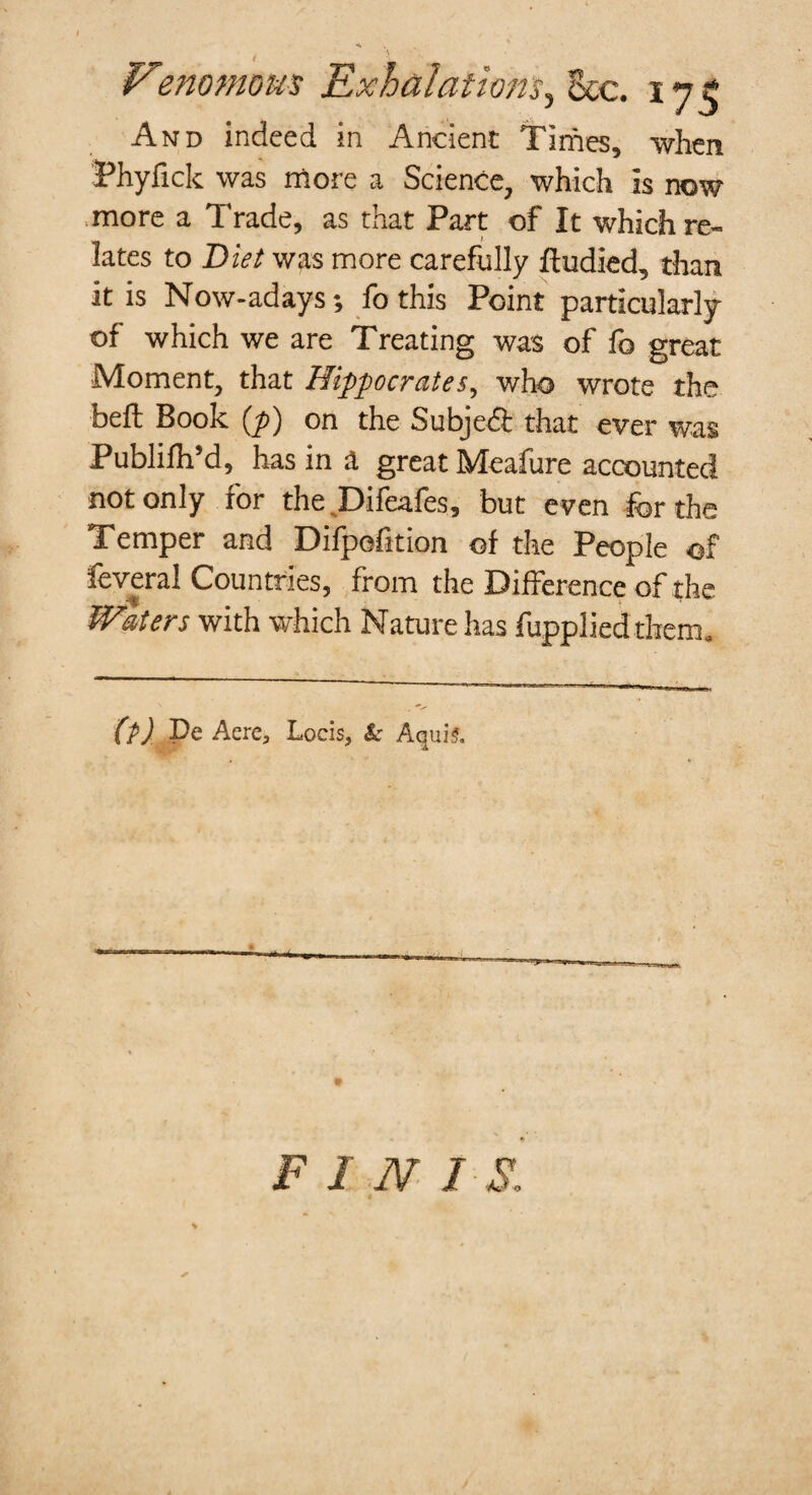 And indeed in Ancient Times, when Phyfick was more a Science, which is now more a Trade, as that Part of It which re¬ lates to Diet was more carefully ftudied, than it is Now-adays; fo this Point particularly of which we are Treating was of fo great Moment, that Hippocrates, who wrote the heft Book (p) on the Subject that ever was Publifh’d, has in a great Meafure accounted not only for the Difeafes, but even for the Temper and Difpefition of the People of feveral Countries, from the Difference of the Waters with which Nature has fupplied them. (p) Pe Aere, Locis, & AquiS. FIN I S,