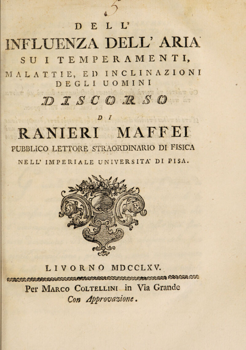 DELL’ INFLUENZA DELL’ ARIA SU I TEMPERAMENTI, MALATTIE, E 1) INCLINAZIONI DEGLI UOMINI JD 1 S C O M S O DI ‘ RANIERI MAFFEI PUBBLICO LETTORE STRAORDINARIO DI FISICA NELL’ IMPERIALE UNIVERSITÀ- DI PISA. LIVORNO MDCCLXV. Per Marco Coltellini in Via Grande Con Approvazione.