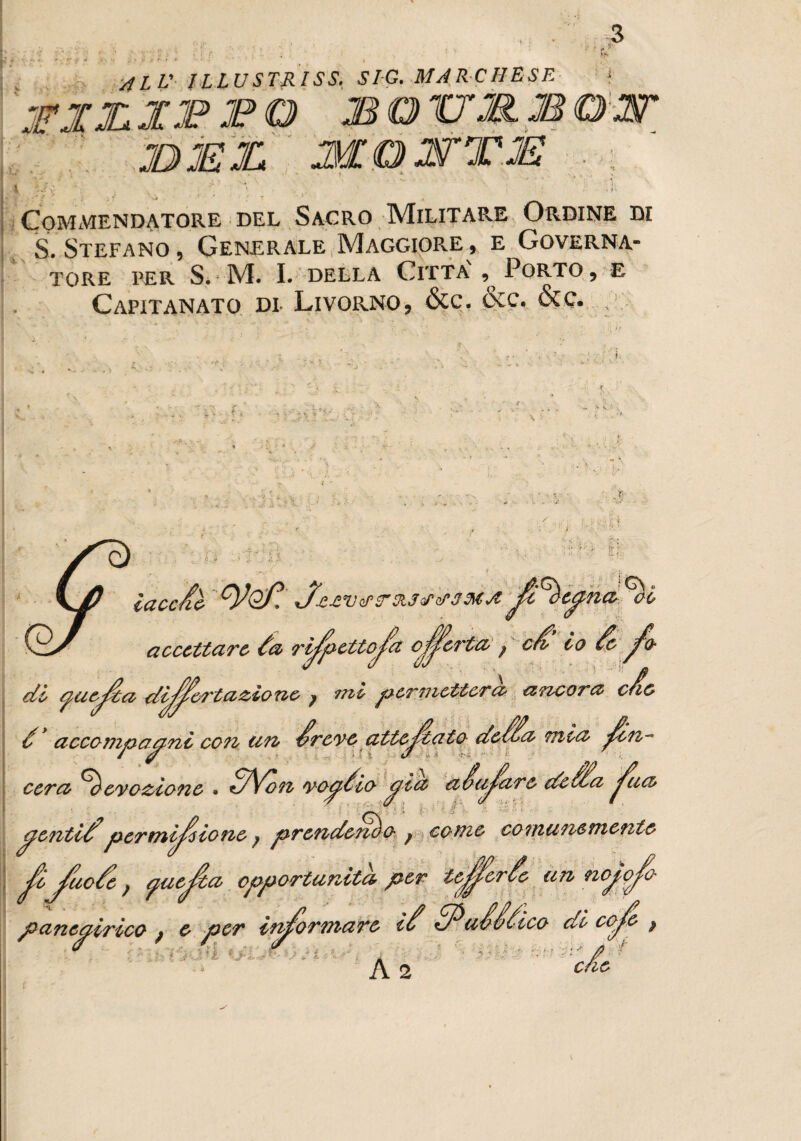 i !' f 4LV ILLUSTRI SS. SIG. MARCHESE- * J’jxxjppo <BO - MOJSTTJE 4 • « <■>. v- -, ■ > ’ , V ' ^ ' ' , T V Commendatore del Sagro Militare Ordine di S. Stefano , Generale Maggiore , e Governa¬ tore I’ER Si M. I. DELLA CITTA' , PORTO, E Capitanato di- Livorno, &c. &c. &c. , . ) ^ • : ■ rfi - y .v. f.' -jyf1 ; »• ' 15 •i : iv r- i; ■ IH laccai tyoP. J'jutvzrrsiJcJ'rfJMA ^i accettare da ri^zettoja cJjfeì'tO' ; c£ io de jfo di ycicuta disertazione > mi per 77 ietterà ancora c/10 é accompagni con un ^reve attej^tato deS^a mia ^eli¬ cerà devozione » S\on vopdio aia aSoi^arò de Sfa ^ua (^enti£permissione ? prendendo f come comunemente J?o^uode j yuejia opportunità per icJSor^c’ panegirico ^ e per ^ ^uSSdico di 00^ ; ■ fi A o. càe i