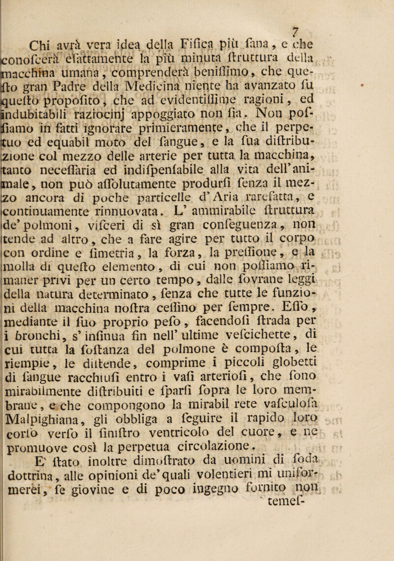 j Chi avrà vera idea della Fi fica più Tana, e che conofcerà èlattamente fa più minuta bruttura della macchina umana, comprenderà benilllmo, che que¬ sto gran Padre della Medicina niente ha avanzato lu quello proposito, che ad evidentiliime ragioni, ed indubitabili raziocini appoggiato non fia. Non pof- tfìamo in fatti ignorare primieramente, che il perpe¬ tuo ed equabil moto del fangue, e la fua dirtribu- ;zione col mezzo delle arterie per tutta la macchina , tanto neceflaria ed indifpenlabile alla vita dell’ani¬ male, non può alfolutamente produrli fenza il mez¬ zo ancora di poche particelle d’Aria rarefatta, e (continuamente rinnuovata. L’ ammirabile ftruttura ide’ polmoni, viiceri di sì gran confeguenza, non itende ad altro, che a fare agire per tutto il corpo •con ordine e lìmetria, la forza, la prelìione, e la molla di quello elemento, di cui non poliamo ri¬ maner privi per un certo tempo, dalle ibvrane leggi della natura determinato , fenza che tutte le funzio¬ ni della macchina nollra celììno per fempre. Elfo, mediante il fuo proprio pefo, facendoli llrada per i bronchi, s’infinua fin nell’ultime vefcichette, di cui tutta la foftanza del polmone è comporta, le riempie, le dtrtende, comprime i piccoli globetti di fangue racchiufi entro i vali arteriofi, che fono mirabilmente diftribuiti e fparfi fopra le loro mem¬ brane , e che compongono la mirabil rete vafculola Malpighiana, gli obbliga a feguire il rapido loro corlò verfo il fìniftro ventricolo del cuore, e ne promuove così la perpetua circolazione. , E' flato inoltre dimoftrato da uomini di Coda dottrina, alle opinioni de’quali volentieri mi unifor¬ merei, fe giovine e di poco ingegno fornito non temei-