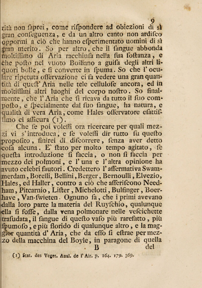 * * ^ ritìi non fiaprei, come rifpondere ad obiezioni di sì' gran confeguenza, e da un altro canto non ardifco oppormi a ciò che hanno efperimentato uomini di sì gran merito. So per altro, che il fangue abbonda moltiffimo di Aria racchiufa nella lua foltanza, e che pollo nel vuoto Boiliano a guifa degli altri li¬ quori bolle , e fi converte in fpuma. So che 1’ ocu¬ lare ripetuta ofi'ervazione ci fa vedere una gran quan¬ tità di queir Aria nelle tele cellulofe ancora, ed in moltilfimi altri luoghi del corpo noltro. So final¬ mente , che l’Aria che fi ricava da tutto il fuo com* pollo, e Ipecialmente dal fuo fangue, ha natura, e qualità di vera Aria, come Hales offervatore efattif- ilmo ci alficura (i). > o Che fe poi voleffi ora ricercare per quali mez¬ zi vi s’introduca, e fe voleffi dir tutto fu quello propofito, finirei di dìfcorrere, fenza aver dettò cofa alcuna. E' flato per molto tempo agitato, fe ^quella introduzione fi faccia, o non fi faccia per mezzo dei polmoni, e 1’ una e l’altra opinione ha avuto celebri fautori. Credettero l’affermativa Swam- merdam, Borelli, Bellini, Berger, Bernoulli, Elvezio, Hales, ed Haller, contro a ciò che afferifcono Need- ham, Pitcarnio, Liller, Michelotti, Bulfinger, Boer- fiave , Van-fwieten. Ognuno fa, che i primi avevano dalla loro parte la materia del Ruyfchio , qualunque ■ella fi foffe, dalla vena polmonare nelle velcichette itrafudata, il fangue di quello vafo piti rarefatto , più ifpumofo, e più florido di qualunque altro, e la mag¬ gior quantità d’Aria, che da elfo fi eflxae per mez¬ zo della macchina del Boyle, in paragone di quella . B del CO $tat* des Veget. Anal. de i’ Air. p. 164. 179* 3^9»