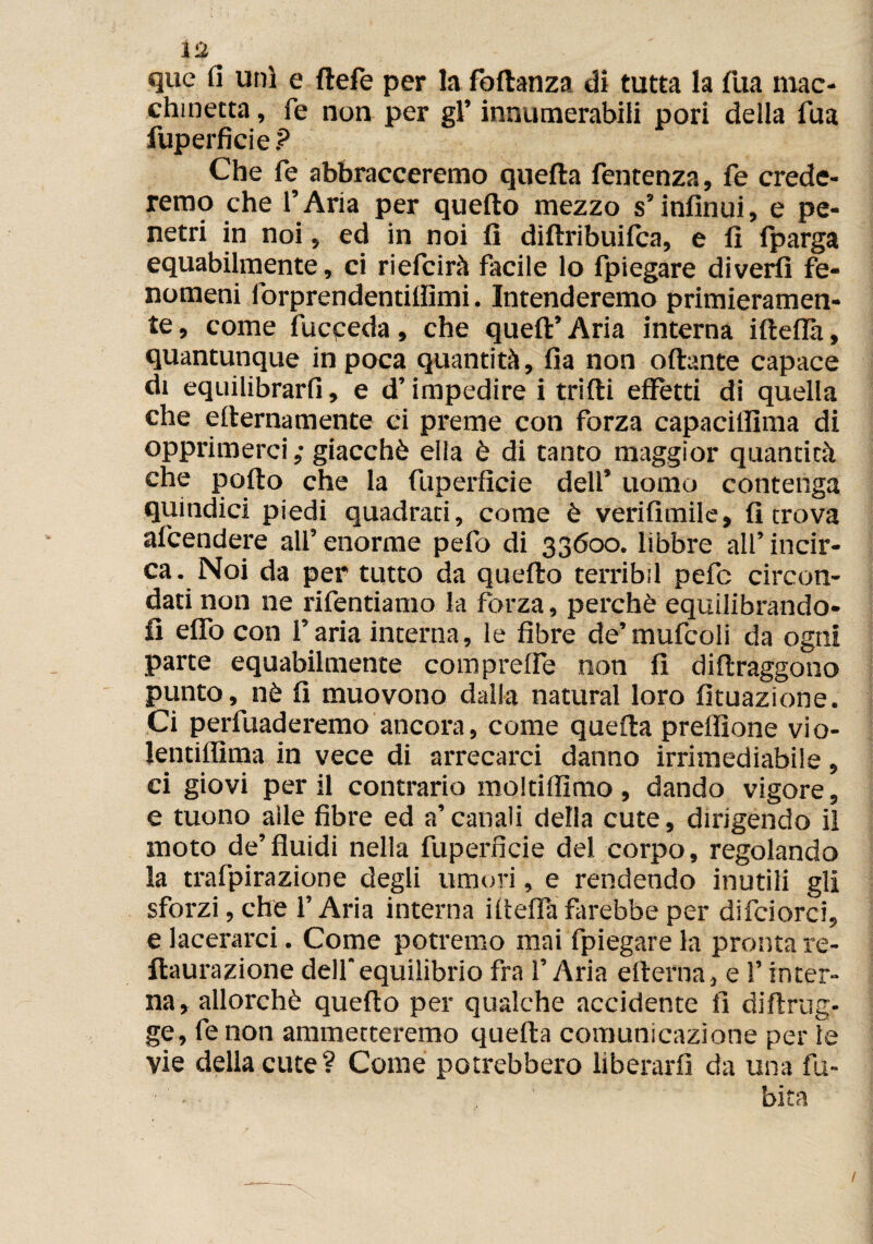 x% quc fi unì e ftefe per la foftanza di tutta la Tua mac¬ chinetta , fé non per gl’ innumerabili pori della Tua fuperficie ? Che fé abbracceremo quella fentenza, fe crede¬ remo che l’Aria per quello mezzo s’infinui, e pe¬ netri in noi, ed in noi lì dillribuifca, e lì fparga equabilmente, ci riefcirà facile lo fpiegare divertì fe¬ nomeni forprendentilfimi. Intenderemo primieramen¬ te, come fucpeda, che quell’Aria interna iftefla, quantunque in poca quantità. Ila non ollante capace di equilibrarli, e d’impedire i trilli effètti di quella che ellernamente ci preme con forza capaciffìma di opprimerci; giacché ella è di tanto maggior quantità che pollo che la fuperficie dell’ uomo contenga quindici piedi quadrati, come è verifimile, fi trova attendere all’ enorme pelo di 33600. libbre all’ incir¬ ca. Noi da per tutto da quello terribìl pefc circon¬ dati non ne rifentiamo la forza, perchè equilibrando¬ li elfo con l’aria interna, le fibre de’mufcoli da ogni parte equabilmente comprede non fi dillraggono punto, nè lì muovono dalla naturai loro Umazione. Ci perfuaderemo ancora, come quella preflìone vio- lentiilìma in vece di arrecarci danno irrimediabile, ci giovi per il contrario moltiflìmo , dando vigore, e tuono alle fibre ed a’canali della cute, dirigendo il moto de’fluidi nella fuperficie del corpo, regolando la trafpirazione degli umori, e rendendo inutili gli sforzi, che l’Aria interna iffelfa farebbe per difciorci, e lacerarci. Come potremo mai fpiegare la pronta re- llaurazione dell'equilibrio fra l’Aria elterna, e l’inter¬ na, allorché quello per qualche accidente fi diflrug- ge, fenon ammetteremo quella comunicazione per le vie della cute? Come potrebbero liberarli da una fu- • bita /