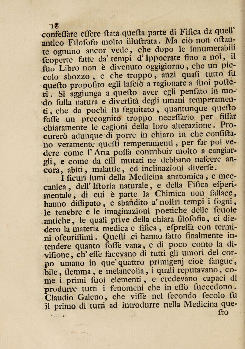 1® , confeffare effere data queda parte di Fifica da quell antico Filofofo molto illuftrata. Ma ciò non ottan¬ te ognuno ancor vede, che dopo le innumerabiU fcoperte fatte da’ tempi d’Ippocrate fino a noi, il fuo Libro non è divenuto oggigiorno, che un pic¬ colo sbozzo , e che troppo, anzi quafi tutto 1U quello propofito egli lafciò a ragionare a Tuoi polle- ri . Si aggiunga a quello aver egli penfato in mo¬ do fulla natura e diverfità degli umani temperamen¬ ti, che da pochi fu feguitato, quantunque quello folle un precognito troppo neceffario per filfar chiaramente le cagioni della loro alterazione. Pro¬ curerò adunque di porre in chiaro in che confida¬ no veramente quedi temperamenti, per far poi ve¬ dere come l’Aria polla contribuir molto a cangiar¬ gli, e come da elfi mutati ne debbano nafcere an¬ cora, abiti, malattie, ed inclinazioni diverfe. 1 ficuri lumi della Medicina anatomica , e mec¬ canica , dell’ Idoria naturale, e della Fifica efperi- mentale, di cui è parte la Chimica non fallace, hanno diffipato, e sbandito a’ nodri tempi i fogni, le tenebre e le imaginazioni poetiche delle fcuole antiche, le quali prive della chiara filofofia, ci die¬ dero la materia medica e fifica , efpreffa con termi¬ ni ofcurilfimi. Quedi ci hanno fatto finalmente in¬ tendere quanto folle vana, e di poco conto la di- vifione, eh’ effe facevano di tutti gli umori del cor¬ po umano in que’quattro primigeni cioè langue, bile, flemma, e meiancolia, i quali reputavano, co¬ me i primi fuoi elementi, e credevano capaci di produrre tutti i fenomeni che in effo luccedono. Claudio Galeno, che vide nel fecondo fecolo fu il primo di tutti ad introdurre nella Medicina que-