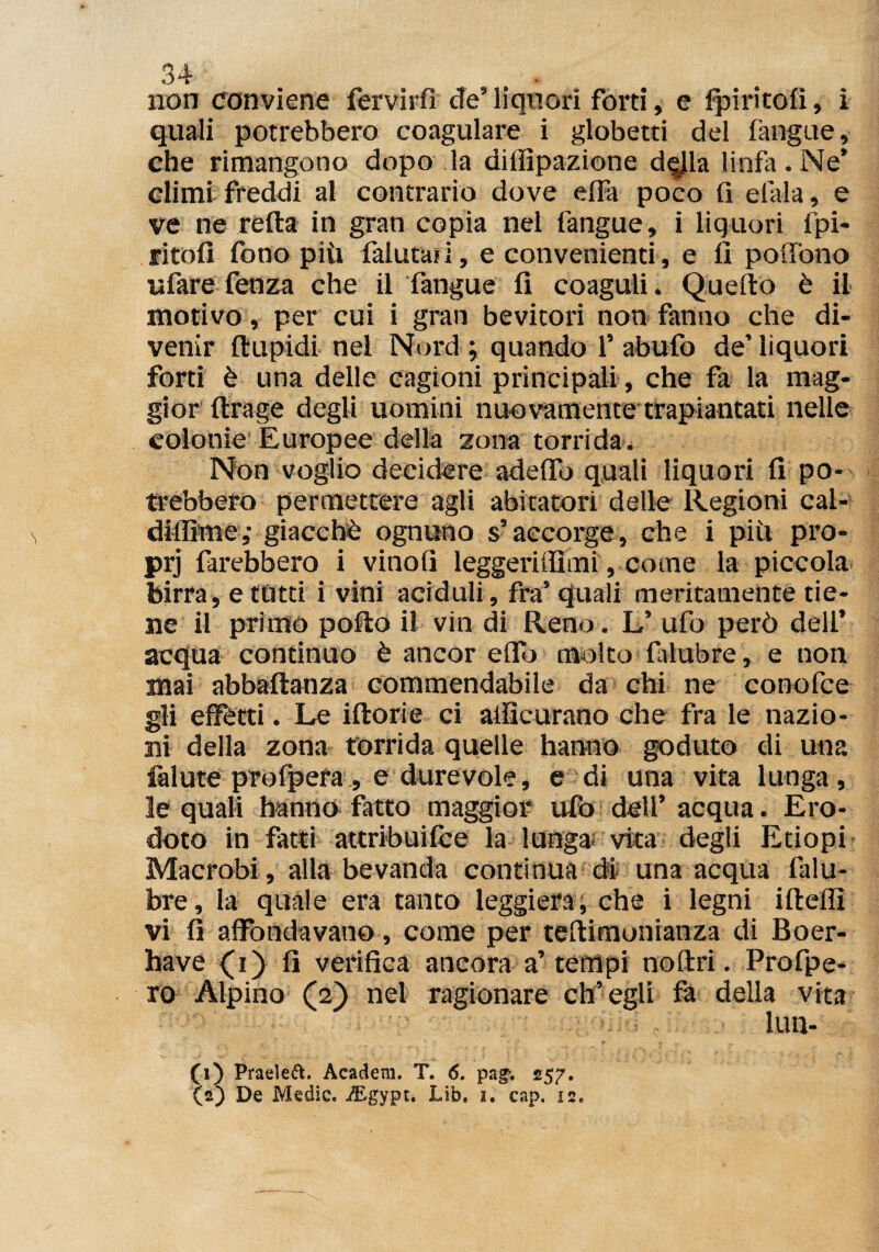 non conviene fervirfì eie’ liquori forti, e fpiritofi, i quali potrebbero coagulare i globetti del (angue, che rimangono dopo la diffipazione dqjla linfa. Ne’ climi freddi al contrario dove e(fa poco fi efala, e ve ne refta in gran copia nel l'angue» i liquori fpi¬ ritofi fono più falutaii, e convenienti, e fi poffono «fare fenza che il fangue fi coaguli. Quello è il motivo, per cui i gran bevitori non fanno che di¬ venir ftupidi nel Nord ; quando 1’ abufo de’ liquori forti è una delle cagioni principali, che fa la mag¬ gior ftrage degli uomini nuovamente trapiantati nelle colonie Europee della zona torrida. Non voglio decidere adeffo quali liquori fi po¬ trebbero permettere agli abitatori delle Regioni cal- dilfime; giacché ognuno s’accorge, che i piti pro- prj farebbero i vinofi leggeritfimi, come la piccola birra, e tutti i vini aciduli, fra’ quali meritamente tie¬ ne il primo pollo il vin di Reno. L’ ufo però dell’ acqua continuo è ancor effo molto falubre, e non mai abbaftanza commendabile da chi ne conofce gli effetti. Le iftorie ci atficurano che fra le nazio¬ ni della zona torrida quelle hanno goduto di una felute profpera, e durevole, e di una vita lunga, le quali hanno fatto maggior ufo dell’acqua. Ero¬ doto in fatti attribuifèe la lunga vita degli Etiopi Macrobi, alla bevanda continua di una acqua falu¬ bre, la quale era tanto leggiera, che i legni ifteffi vi fi affondavano, come per teflimonianza di Boer- have {i) fi verifica ancora a’tempi noftri. Profpe- ro Alpino (2) nel ragionare ch’egli fa delia vita lun- (1) Praeleft. Academ. T. 6. pag. 257. (2) De Medie. iBgypt. Lib. 1. cap. 12.