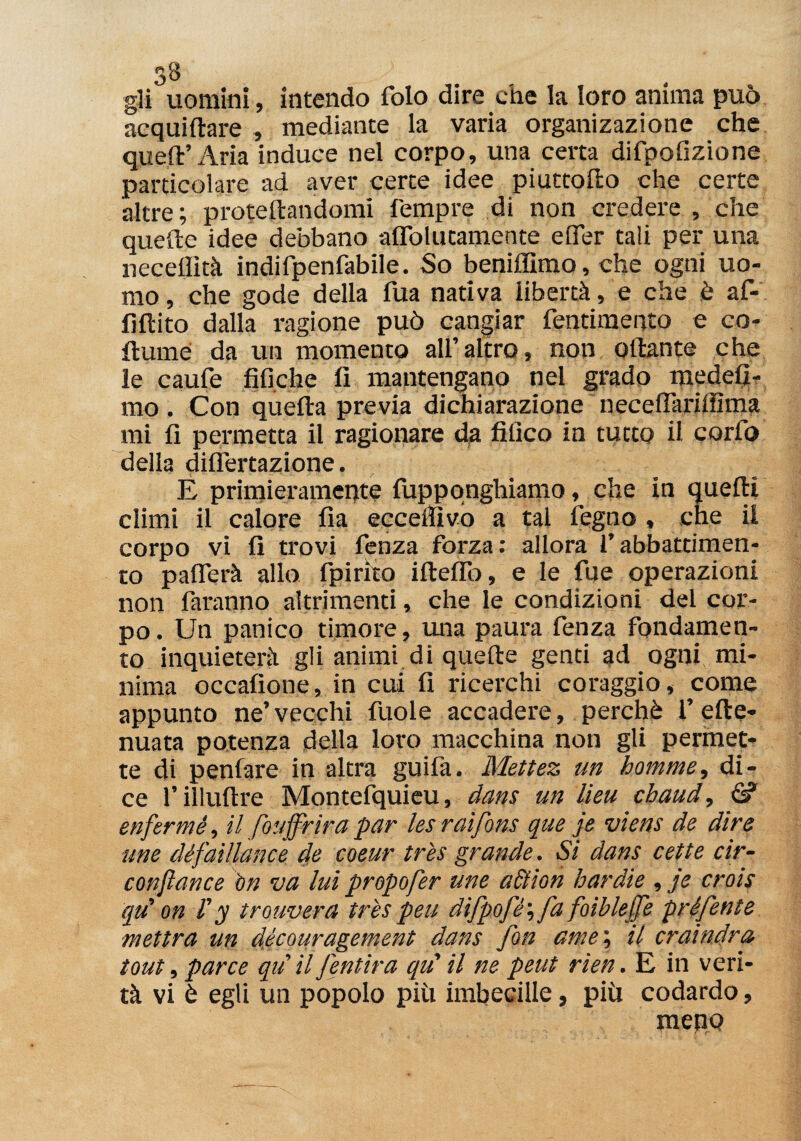 33 gli uomini, intendo folo dire che la loro anima può acquiltare , mediante la varia organizazione che quell’ Aria induce nel corpo, una certa difpofizione particolare ad aver certe idee piuttollo che certe altre; proiettandomi Tempre di non credere , che quelle idee debbano aflblutamente efler tali per una necelììtà indifpenfabile. So beniffimo, che ogni uo¬ mo , che gode della fua nativa libertà, e che è af¬ fluito dalla ragione può cangiar fentimento e co- fiume da un momento all’altro, non ottante che le caufe tìfiche lì mantengano nel grado medeli- mo . Con quella previa dichiarazione necelfarilfima mi fi permetta il ragionare da filìco in tutto il corfo della diflertazione. E primieramente fuppqnghiamo, che in quelli climi il calore fia eccepivo a tal legno , che il corpo vi fi trovi fenza forza: allora l’abbattimen¬ to paflerà allo fpirko illelTo, e le fue operazioni non faranno altrimenti, che le condizioni del cor¬ po. Un panico timore, una paura fenza fondamen¬ to inquieterà gli animi di quelle genti ad ogni mi¬ nima occafione, in cui fi ricerchi coraggio, come appunto ne’ vecchi fuole accadere, perchè 1’ elle- nuata potenza della loro macchina non gli permet¬ te di penfare in altra guifa. Mettez un homme, di¬ ce l’illultre Montefquieu, dans un lìeu chaud, & enfermé, il fouffrìra par les raifons que je viens de dire une défaillance de coeur tris grande. Si dans cette cìr- conjlance ìtn va lui propofer une alt ioti hardie , je crois qu on f y trouvera tris peu difpofé\ fa foiblejfe préfente mettra un découragement dans fon ante ; il crai néra tout, par ce qu il fentira qu' il ne peut rìen. E in veri¬ tà vi è egli un popolo più imbecille, più codardo, mepQ