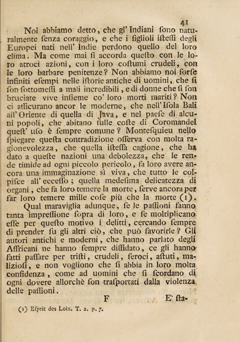 Noi abbiamo detto, che gl’indiani fono natu¬ ralmente fenza coraggio, e che i figlioli ideili degli Europei nati nell’ ìndie perdono quello del loro clima. Ma come mai fi accorda quello con le lo¬ ro atroci azioni, con i loro collumi crudeli, con le loro barbare penitenze? Non abbiamo noi forfè infiniti efempi nelle illorie antiche di uomini, che li fon fottomelfi a mali incredibili, e di donne cheli fon bruciate vive infieme co’ loro morti mariti ? Non ci atlìcurano ancor le moderne, che nell’Ifola Bali all’ Oriente di quella di Java, e nel paefe di alcu¬ ni popoli, che abitano tulle colle di Coromandel quell’ ulò è fempre comune ? Montefquieu nello fpiegare quella contradizione olferva con molta ra¬ gionevolezza , che quella ideila cagione, che ha dato a quede nazioni una debolezza, che le ren¬ de timide ad ogni piccolo pericolo, fa loro avere an¬ cora una immaginazione sì viva, che tutto le coi- pifce all’ eccedo ; quella medefima delicatezza di organi, che fa loro temere la morte, ferve ancora per far loro temere mille cofe più che la morte (i). Qual maraviglia adunque, fe le palfioni fanno tanta impredìone fopra di loro, e fe moltiplicano elle per quedo motivo i delitti, cercando fempre di prender fu gli altri ciò, che può favorirle ? Gli autori antichi e moderni, che hanno parlato degli Affocarli ne hanno fempre diffidato, ce gli hanno fatti paflare per trilli, crudeli, feroci, alluri, ma¬ lizi oli , e non vogliono che fi abbia in loro molta confidenza , come ad uomini che fi fcordano di ogni dovere allorché fon trafportari dalla violenza delle palfioni. F E' da-