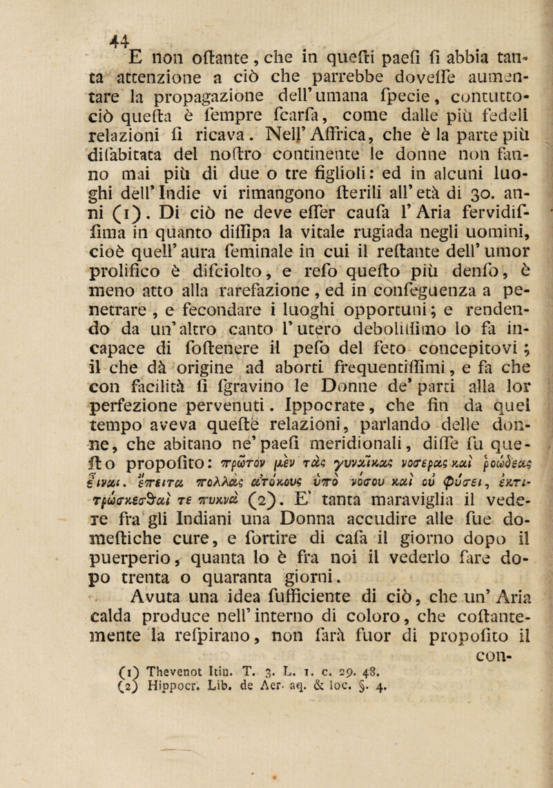 E non ottante, che in quetti paefi fi abbia tan¬ ta attenzione a ciò che parrebbe dovette aumen¬ tare la propagazione dell’umana fpecie, contutto- ciò quefta è Tempre fcarfa, come dalle più fedeli relazioni fi ricava. Nell’Affrica, che è la parte più difabitata del noftro continente le donne non fan¬ no mai più di due o tre figlioli : ed in alcuni luo¬ ghi dell’Indie vi rimangono iterili all’età di 30. an¬ ni (1). Di ciò ne deve efler caufa l’Aria fervidif- fima in quanto diffìpa la vitale rugiada negli uomini, cioè quell’ aura feminale in cui il reftante dell’umor prolifico è difciolto, e re-fo quefto più denfo, è meno atto alla rarefazione , ed in confeguenza a pe¬ netrare , e fecondare i luoghi opportuni ; e renden¬ do da un’altro canto l’utero deboli ili trio io fa in- \ ' ; capace di foftenere il pefo del feto concepitovi ; il che dà origine ad aborti frequentiflìmi, e fa che con facilità fi fgravino le Donne de’ parti alia lor perfezione pervenuti. Ippocrate, che fin da quei tempo aveva quefte relazioni, parlando delie don¬ ne, che abitano ne’paefi meridionali, ditte fu que¬ llo propofito: Tfurov \xkv reti yvvxÌKxi voirepxi y,xì poli Sesti elmi. S7TSITX CtTOKOVi VTO VOffOD V.U.Ì où (pùirsi, £ ATI- rpùtry.itròoiì ts wvxvà (2). E’ tanta maraviglia il vede¬ re fra gli Indiani una Donna accudire alle fue do- meftiche cure, e fortire di cafa il giorno dopo il puerperio, quanta lo è fra noi il vederlo fare do¬ po trenta o quaranta giorni. Avuta una idea fufficiente di ciò, che un’Aria calda produce nell’interno di coloro, che collante¬ mente la refpirano, non farà fuor di propofito il con- (1) Thevenot Itiu. T. 3. L. 1. c. 29. 48. (V) Hippocr. Lib. de Aer> aq. & ìoc. §. 4,