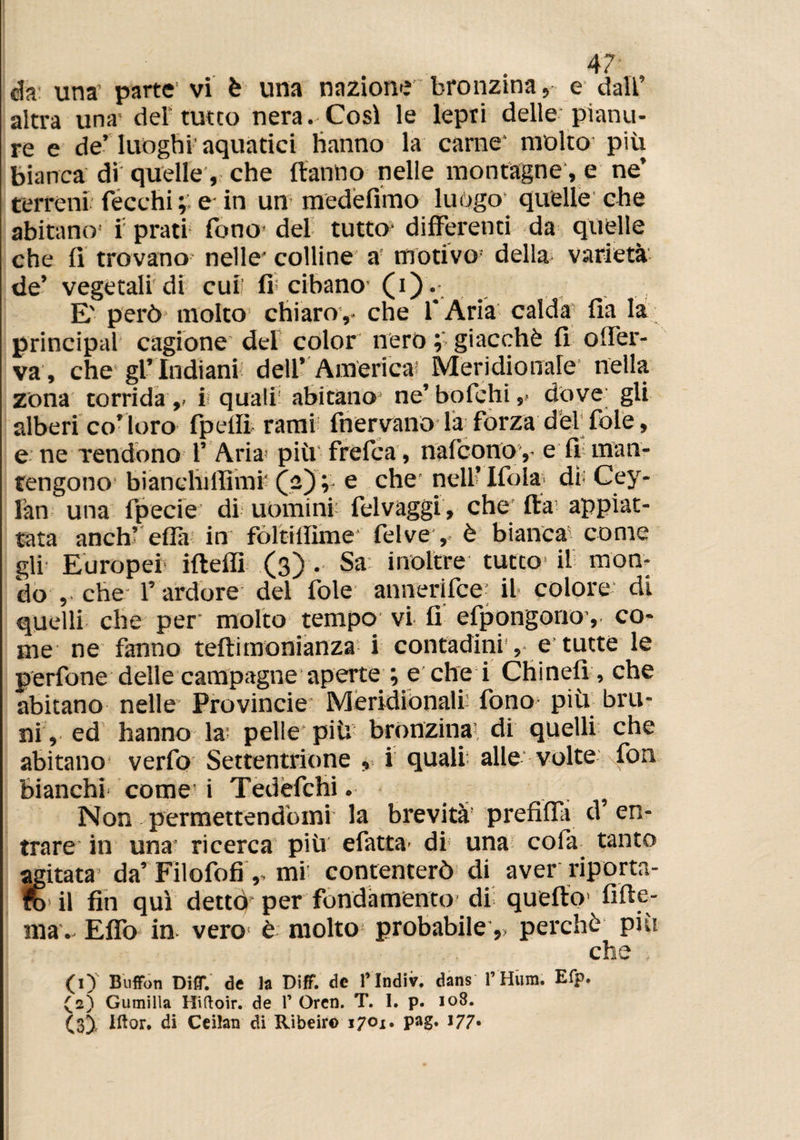 eia una parte vi è una nazione bronzina, e dall’ altra una del tutto nera. Così le lepri delle pianu¬ re e de’luoghi’aquatici hanno la carne' molto più bianca di quelle, che Hanno nelle montagne, e ne’ terreni fecchi e in un medefimo luògo quelle che abitano1 i prati fono del tutto differenti da quelle che li trovano nelle* colline a motivo’ della varietà de’ vegetali'di cuti fi< cibano (0*. E' però- molto chiaro,- che l’Aria calda fia la Principal cagione del color nero ; giacché fi offer- va, che gl’indiani dell’ America Meridionale nella zona torrida,, i quali1 abitano ne’bofchi,, dove; gli alberi co’loro fpellì rami fnervano la forza dèi fole, e ne Tendono 1’ Aria più frefea, nafeonoy e fi man¬ tengono bianelùffimr (a) ; e che nell’ Ifola dì* Cey- làn una fpecie di uomini’ felvaggi, che Ita appiat¬ tata anch’ ella in fòltiffime* felve , è bianca come gli Europei ifteflì (3) . Sa inoltre tutto il mon¬ do , che l’ ardore del fole annerifee il colore- di quelli che per molto tempo vi fi efpongonoy co¬ me ne fanno teftimonianza i contadini, e tutte le perfone delle campagne aperte ; e che i Chinefr, che abitano nelle Provincie Meridionali fono più bru¬ ni, ed hanno la pelle più bronzina di quelli che abitano verfo Settentrione , i quali alle volte fon bianchi come i Tedèfchi. . Non permettendomi la brevità prefifia d en¬ trare in una ricerca più efatta di una cola, tanto agitata* da’Filofofimi: contenterò di aver riporta¬ lo* il fin qui dettò per fondamento di quello1 inte¬ rna- Elfo in vero è molto probabile,, perchè piu che (1) ' Buffon Diff. de la Diff. de l’Indiv. dans l’Hiim. Efp. (2) Gumilla Hiftoir. de Y Oren. T. I. p. 108. (3) , Iftor. di Ceilan di Ribeir© 1701. pag. 177-