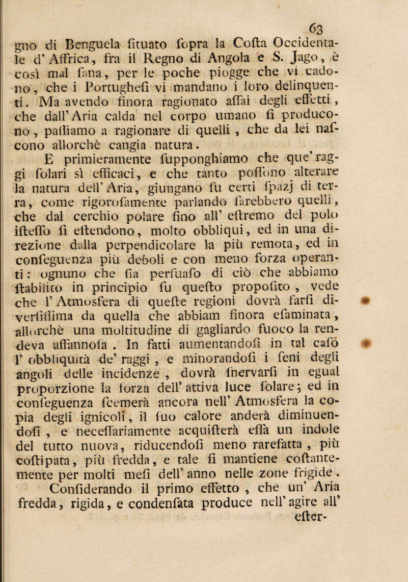 gno di Bcnguela fìtuato l'opra la Colla Occidenta¬ le d’ Affrica, fra il Regno di Angola e S. Jago, è così mal fina, per le poche piogge che vi cado¬ no , che i Portughefi vi mandano i loro delinquen¬ ti. Ma avendo finora ragionato affai degli effetti, che dall’ Aria calda nel corpo umano fi produco¬ no , palliamo a ragionare di quelli , che da lei naf- cono allorché cangia natura. E primieramente fupponghiamo che que’ rag¬ gi folari sì efficaci, e che tanto poffono alterare la natura dell’Aria, giungano fu certi i'pazj di ter¬ ra , come rigorofamente parlando farebbero quelli, che dal cerchio polare fino all’ eftremo del polo illeffo fi eltendono, molto obbliqui, ed in una di¬ rezione dalla perpendicolare la più remota, ed in confeguenza più deboli e con meno forza operan¬ ti : ognuno che fia perfuafo di ciò che abbiamo ftabilico in principio fu quefto propofito , vede che l’Atmosfera di quelle regioni dovrà farfi di- verfifiima da quella che abbiam finora efaminata, allorché una moltitudine di gagliardo fuoco la ren¬ deva affininola . in fatti aumentandoli in tal calo 1’ obbliquità de’ raggi , e minorandoli i fieni degli angoli delle incidenze , dovrà lhervarfi in egual proporzione la forza dell’ attiva luce fòlare \ ed in confeguenza fcemerà ancora nell’ Atmosfera la co¬ pia degli ignicoli, il fuo calore anderà diminuen¬ doli , e neceffariamente acquiflerà effa un indole del tutto nuova, riducendofi meno rarefatta , più coftipata, più fredda, e tale fi mantiene collante¬ mente per molti mefi dell’ anno nelle zone frigide . Confederando il primo effetto , che un’ Aria fredda, rigida, e condenfiata produce nell’ agire all’ efler-