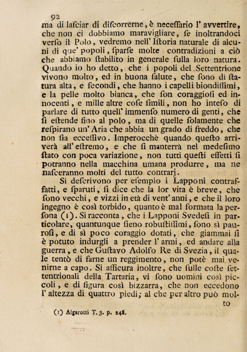 ma di lafciar di decorrerne,e neceffàrio i’ avvertire, che non ci dobbiamo maravigliare, fé inoltrandoci verfo il Polo, vedremo neU’Iftoria naturale di alcu¬ ni di que’ popoli, lparfe moke contradizioni a ciò che abbiamo ftabilito in generale fulla loro natura. Quando io ho detto, che i popoli del Settentrione vivono molto, ed in buona ialute, che fono di na¬ tura alta, e fecondi, che hanno i capelli biondilfimi, e la pelle molto bianca, che fon coraggio!! ed in¬ nocenti , e mille altre cofe limili, non ho intefo di parlare di tutto quell’ immenfo numero di genti, che fi eftende fino al polo, ma di quelle fidamente che refpirano un’ Aria che abbia un grado di freddo, che non fia ecceflìvo. Imperocché quando quello arri¬ verà all’ diremo, e che fi manterrà nel medefimo flato con poca variazione, non tutti quelli effetti li potranno nella macchina umana produrre, ma ne nafceranno moki del tutto concrarj. Si deferìvono per eiempio i Lapponi contraf¬ fatti, e fparuti, fi dice che la lor vita è breve, che fono vecchi, e vizzi in età di vent’ anni, e che il loro ingegno è così torbido, quanto è mal formata la per- fona (i). Si racconta , che i Lapponi Svedefi in par¬ ticolare, quantunque fieno robullillìmi, fono sì pau- rofi, e di sì poco coraggio dotati, che giammai fi è potuto indurgli a prender Y armi, ed andare alla guerra, e che Gullavo Adolfo Re di Svezia, il qua¬ le tentò di farne un reggimento, non potè mai ve¬ nirne a capo. Si afficura inoltre, che fulle colle fet- tentrionali della Tararla, vi fono uomini così pic¬ coli, e di figura così bizzarra, che non eacedono 1’ altezza di quattro piedi,- al che peraltro può mol¬ to (0 Aìg&rocti T. 3. p. 84®.