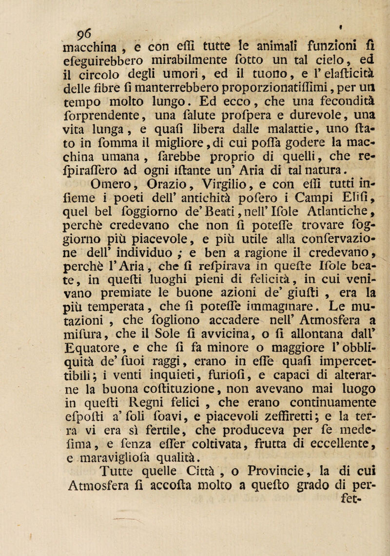 9<5 , . macchina , e con elfi tutte le animali funzioni fi efeguirebbero mirabilmente fotto un tal cielo, ed il circolo degli umori, ed il tuono, e l’elafticità delle fibre 11 manterrebbero proporzionatiffimi, per un tempo molto lungo. Ed ecco, che una fecondità forprendente, una falute profpera e durevole, una vita lunga, e quali libera dalle malattie, uno fla¬ to in fomma il migliore, di cui polla godere la mac¬ china umana , farebbe proprio di quelli, che re- fpiraflero ad ogni iftante un’ Aria di tal natura. Omero, Orazio, Virgilio, e con elfi tutti in- lìeme i poeti dell’antichità pofero i Campi Elifi, quel bel foggiorno de’ Beati, nell’ Ifole Atlantiche, perchè credevano che non fi potefle trovare fog¬ giorno più piacevole, e più utile alla confervazio- ne dell’ individuo ; e ben a ragione il credevano, perchè l’Aria, che fi relpirava in quelle Ifole bea¬ te, in quelli luoghi pieni di felicità, in cui veni¬ vano premiate le buone azioni de’ giufti , era la più temperata, che fi potefle immaginare. Le mu¬ tazioni , che fogliono accadere nell’ Atmosfera a mifura, che il Sole fi avvicina, o fi allontana dall’ Equatore, e che fi fa minore o maggiore l’obbli- quità de’ fuoi raggi, erano in effe quali impercet¬ tibili \ i venti inquieti, furiofi, e capaci di alterar¬ ne la buona coftituzione, non avevano mai luogo in quelli Regni felici , che erano continuamente efpolli a’foli foavi, e piacevoli zeffiretti; e la ter¬ ra vi era sì fertile, che produceva per fe mede- lima, e fenza elfer coltivata, frutta di eccellente, e maravigliofa qualità. Tutte quelle Città , o Provincie, la di cui Atmosfera fi accoda molto a quello grado di per- fet-