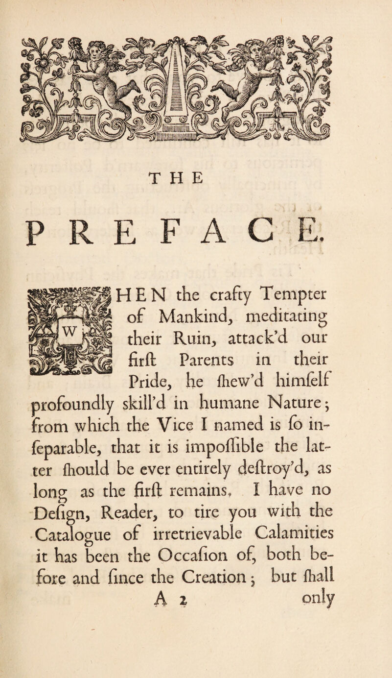 THE PREFACE. HEN the crafty Tempter of Mankind, meditating their Ruin, attack’d our firft Parents in their Pride, he llicw’d himfelf profoundly skill’d in humane Nature; from which the Vice I named is fo in- feparable, that it is impoftible the lat¬ ter ihould be ever entirely cleftroy’d, as long as the firft remains, I have no Defign, Reader, to tire you with the Catalogue of irretrievable Calamities it has been the Occafion of, both be¬ fore and fince the Creation; but fhall A z on