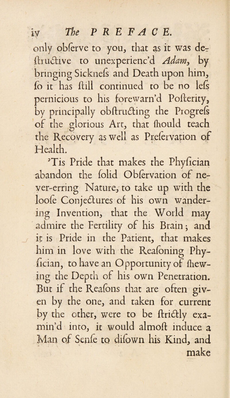 only obferve to you, that as it was de^ fbudive to unexperienc’d Adam, by bringing Sickneis and Death upon him, fo it has flill continued to be no lefs pernicious to his forewarn’d Pofcerity, ay principally obftruding the Piogrels of the glorious Art, that fhould teach the Recovery as well as Prefervation of Health. ’Tis Pride that makes the Phyfician abandon the folid O Nervation of ne¬ ver-erring Nature, to take up with the loofe Conjedures of his own wander¬ ing Invention, that the World may admire the Fertility of his Brain; and it is Pride in the Patient, that makes him in love with the Reafoning Phy¬ fician, to have an Opportunity of iliew- ing the Depth of his own Penetration. But if the Reafons that are often giv¬ en by the one, and taken for current by the other, were to be ftridly exa¬ min’d into, it would almoft induce a Man of Senfe to difown his Kind, and make