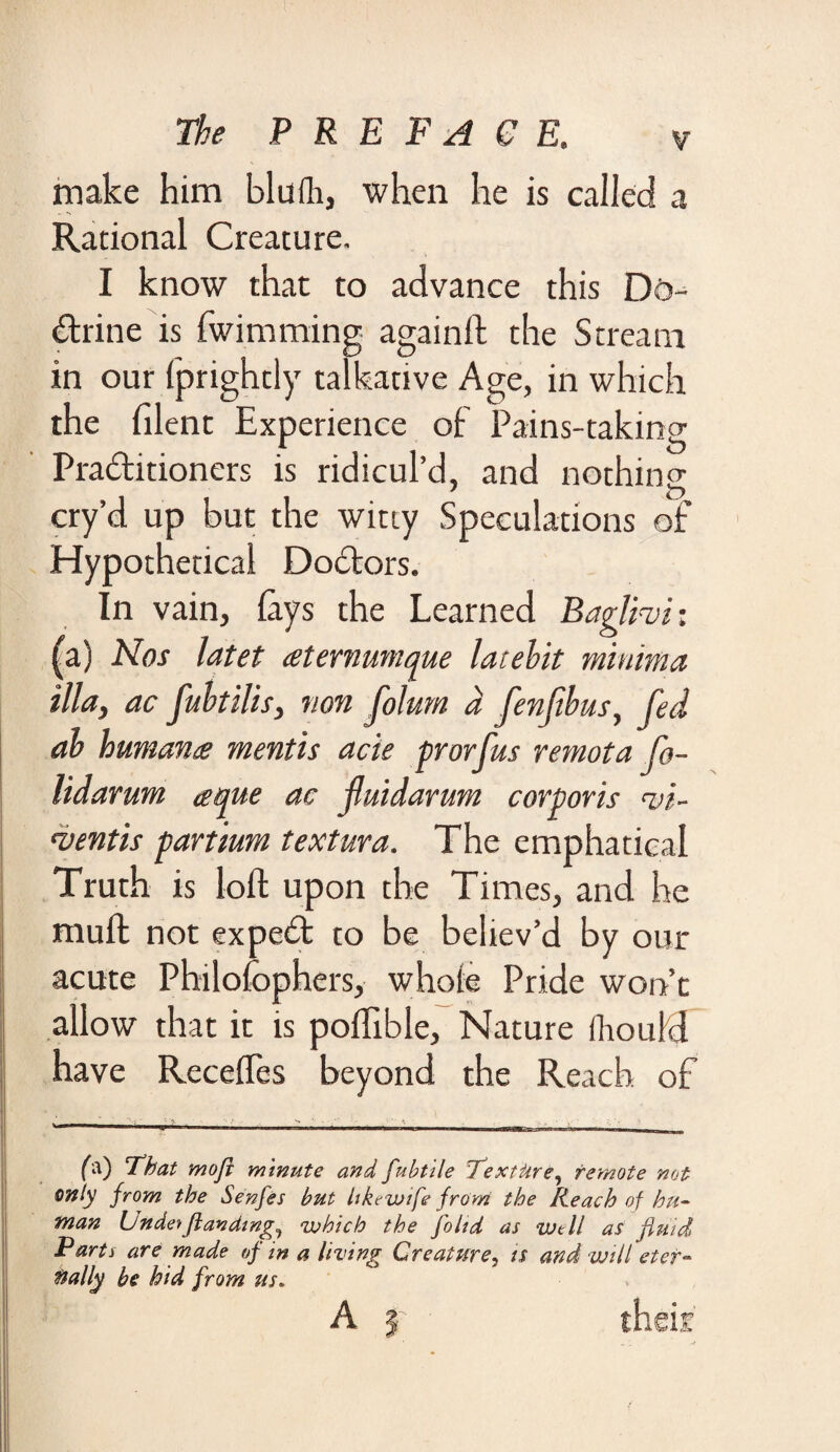 make him blulh, when he is called a Rational Creature. I know that to advance this Di>- drine is fwimming againft the Stream in our fprightly talkative Age, in which the filent Experience of Pains-taking Praditioners is ridicul’d, and nothin2 cry’d up but the witty Speculations of Hypothetical Dodors. In vain, lays the Learned Baglhi: (a) Nos latet aternumque laiehit minima ilia, ac fuhtilis, non folum a fenfhus, fed ah human£ mentis acie prorfus remota fo- lidarum aque ac jluidarum corporis <i>i- •ventis partmrn textura. The emphaticai Truth is loft upon the Times, and he muft not exped to be believ’d by our acute Philofophers, whole Pride won’t allow that it is poflible, Nature Ihould have Reedies beyond the Reach of 1 - 1 _ . . _■ • ‘ v ■ ■ ■ 1 ——-l t , —w ■■ —, fa) i hat mofi minute and fubtile Texture, remote not only from the Senfes but likcwife from the Reach of hu¬ man Unde* flan ding,, which the [olid as Well as fluid Parts are made of in a living Creature, is and will eter¬ nally be hid from us. A 3 ■ their