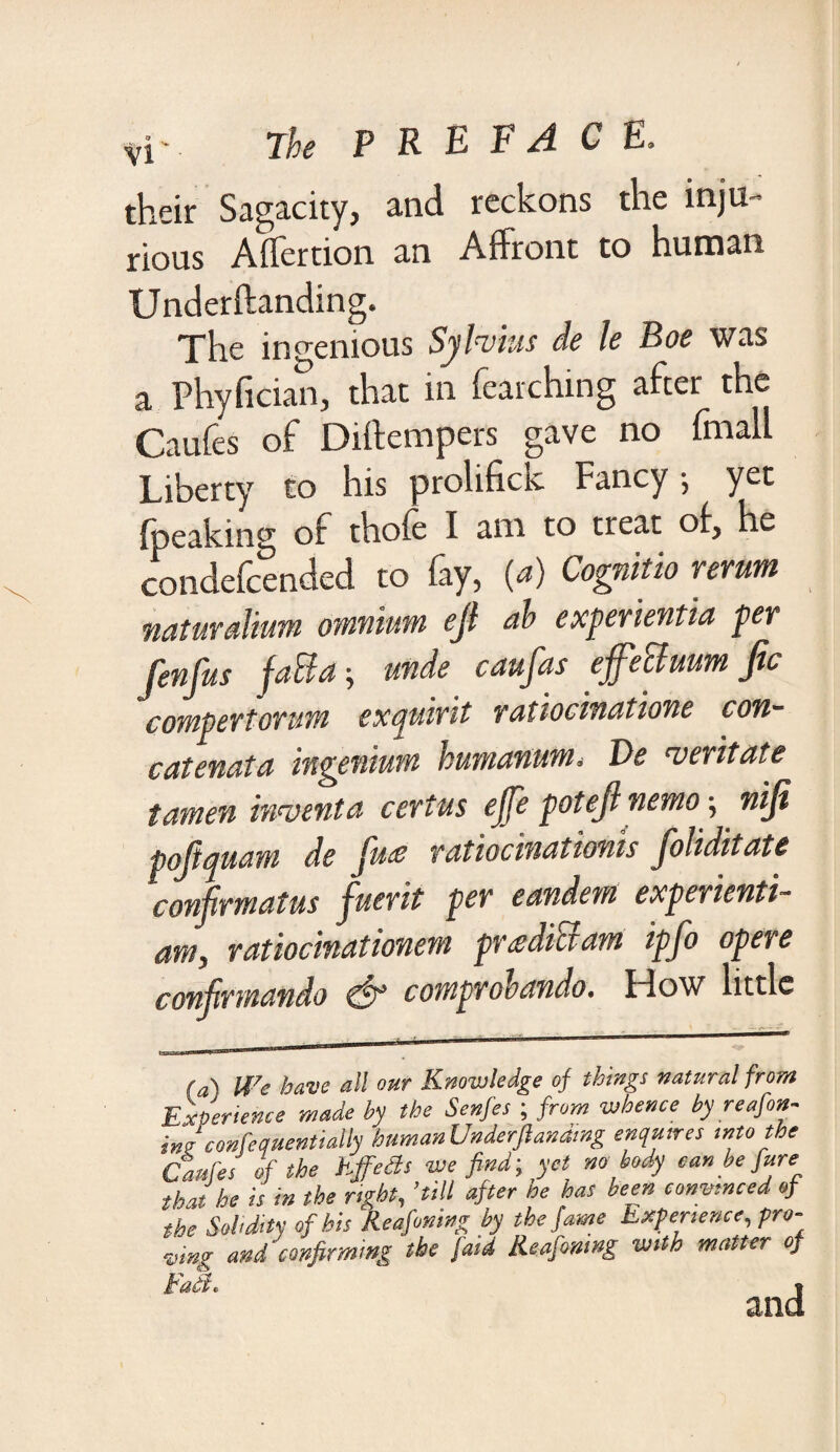 their Sagacity, and reckons the inju¬ rious Affertion an Affront to human Underftanding. The ingenious Sylvius de le Boe was a Phyfician, that in fetching after the Caufes of Diftempers gave no fmall Liberty to his prolifick Fancy; yet (peaking of thofe I am to treat o(, he condefcended to fay, (a) Cognitio rerum naturaliim omnium ejl ah experientia per fenfus fatta; unde caufas ejfeBuum ftc COYtt^CYfOYlM CXCjUivit YdtiOClYUHtlOYlC C07l~ catenata ingenium humanum. Be veritate tamen invent a certus ejfe pot ejl nemo •, niji pojiquam de jute ratiocinationis joliditatc conjrmatus fuerit per eandem experienti- am, ratio cinat ionem pr asdics am ip Jo opere confirmatido & comprohando. How little fa) We have all our Knowledge of things natural from Experience made by the Senfes ; from whence by reafon- ing confetfuentially human Underftandmg enquires into the Caales of the EffeSs we find', yet nobody can be fare that be is in the right, ’till after he has been convinced of the Solidity of his Reafomng by the fame Experience, pro¬ ving and confirming the /'aid Keafining with matter of Fad* %