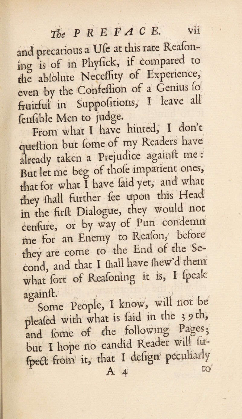 md precarious a Ufe at this rate Reafon- ins, \s of in Phyfick, if compared to the abfolute Neceflity of Experience, even by the Confeflion of a Genius fo fruitful in Suppofitions, I leave all fenfible Men to judge. From what I have hinted, I don t ©ueftion but fome of my Readers have already taken a Prejudice again ft me: But let me beg of thole impatient ones, that for what I have laid yet, and what they Avail further fee upon this Head in the firft Dialogue, they would not cenfurc, or by way of Pun condemn me for an Enemy to Reafon,' before they are come to the End of the Se¬ cond, and that I lhall have Avew’d them what fort of Reafoning it is, I fpeak a§aSome People, 1 know, will not be pleafed with what is laid in the ? 9 ^ and fome of the following Pages; but I hope no . fped from it, that I deftgn peculiarly r A 4 co
