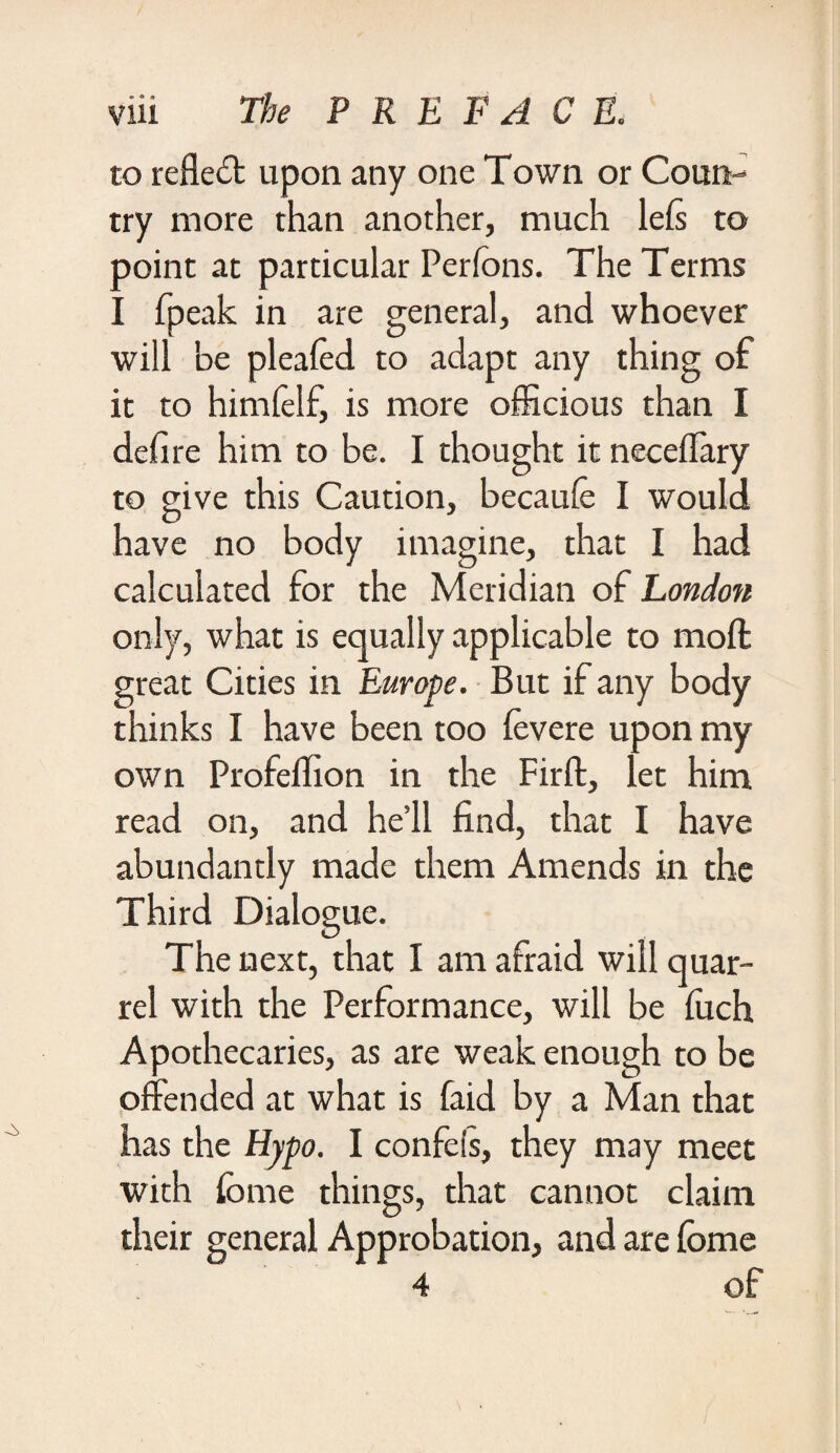 to refledb upon any one Town or Coun¬ try more than another, much lefs to point at particular Perfons. The Terms I fpeak in are general, and whoever will be pleafed to adapt any thing of it to himfelf, is more officious than I defire him to be. I thought it neceffary to give this Caution, becaufe I would have no body imagine, that I had calculated for the Meridian of London only, what is equally applicable to mod great Cities in Europe. But if any body thinks I have been too fevere upon my own Profeffion in the Firft, let him read on, and he’ll find, that I have abundantly made them Amends in the Third Dialog ue. The next, that I am afraid will quar¬ rel with the Performance, will be fuch Apothecaries, as are weak enough to be offended at what is faid by a Man that has the Hypo. I confeis, they may meet with fbme things, that cannot claim their general Approbation, and are fbme 4 of