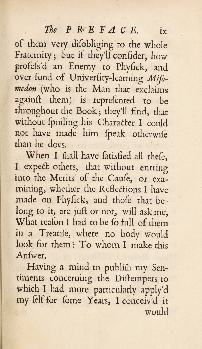 of them very difobliging to the whole Fraternity; but if they’ll confider, how profefs’d an Enemy to Phyfick, and over-fond of Univerfity-learning Mi fa¬ me don (who is the Man that exclaims againft them) is reprelented to be throughout the Book; they’ll find, that without ipoiling his Character I could not have made him (peak otherwiie than he does. When I fhall have finished all theft, I expeCt others, that without entring into the Merits of the Cauft, or exa¬ mining, whether the Reflections I have made on Phyfick, and thofe that be¬ long to it, are juft or not, will ask me. What reafon I had to be fo full of them in a Treatifie, where no body would look for them? To whom I make this Anfwer. Having a mind to publifh my Sen¬ timents concerning the Diftempers to which 1 had more particularly apply’d my (elf for iome Years, I conceiv’d it would